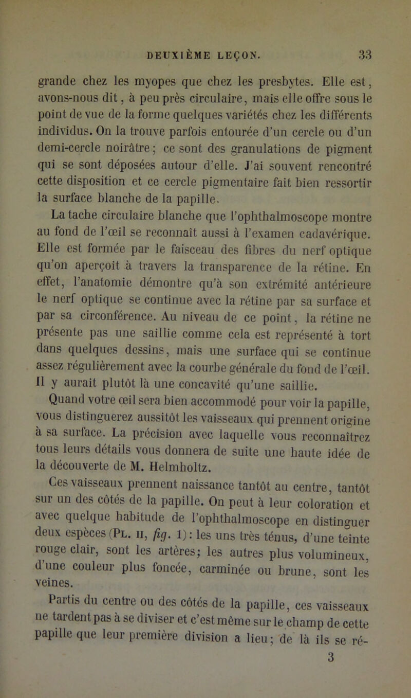 grande chez les myopes que chez les presbytes. Elle est, avons-nous dit, à peu près circulaire , mais elle offre sous le point de vue de la forme quelques variétés chez les différents individus. On la trouve parfois entourée d’un cercle ou d’un demi-cercle noirâtre ; ce sont des granulations de pigment qui se sont déposées autour d’elle. J’ai souvent rencontré cette disposition et ce cercle pigmentaire fait bien ressortir la surface blanche de la papille. La tache circulaire blanche que l’ophthalmoscope montre au fond de l’œil se reconnaît aussi à l’examen cadavérique. Elle est formée par le faisceau des fibres du nerf optique qu’on aperçoit à travers la transparence de la rétine. En effet, l’anatomie démontre qu’à son extrémité antérieure le nerf optique se continue avec la rétine par sa surface et par sa circonférence. Au niveau de ce point, la rétine ne présente pas une saillie comme cela est représenté à tort dans quelques dessins, mais une surface qui se continue assez régulièrement avec la courbe générale du fond de l’œil. Il y aurait plutôt là une concavité qu’une saillie. Quand votre œil sera bien accommodé pour voir la papille, vous distinguerez aussitôt les vaisseaux qui prennent origine à sa surface. La précision avec laquelle vous reconnaîtrez tous leurs détails vous donnera de suite une haute idée de la découverte de M. Helmholtz. Ces vaisseaux prennent naissance tantôt au centre, tantôt sur un des côtés de la papille. On peut à leur coloration et avec quelque habitude de l’ophthalmoscope en distinguer deux espèces (Pl. ii, fig. i); les uns très ténus, d’une teinte rouge clair, sont les artères; les autres plus volumineux, d’une couleur plus foncée, carminée ou brune, sont les veines. Paitis du cenü'e ou des côtés de la papille, ces vaisseaux ne tardent pas à se diviser et c’est même sur le champ de cette papille que leur première division a lieu; de là ils se ré- 3