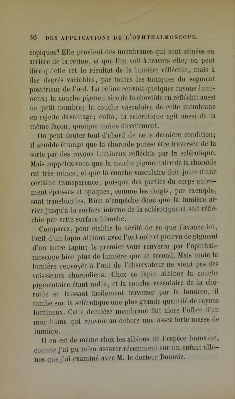 copiques? Elle provient des membranes qui sont situées en arrière de la rétine, et que l’on voit à travers elle; on peut dire qu’elle est le résultat de la lumière réfléchie, mais à des degrés variables, par toutes les tuniques du segment postérieur de l’œil. La rétine renvoie quelques rayons lumi- neux; la couche pigmentaire de la choroïde en réfléchit aussi un petit nombre; la couche vasculaire de celte membrane en rejette davantage; enfin, la sclérotique agit aussi de la même façon, quoique moins directement. On peut douter tout d’abord de cette dernière condition; il semble étrange que la choroïde puisse être traversée de la sorte par des rayons lumineux rélïéchis par la sclérotique. Mais rappelez-vous que la couche pigmentaire de la choroïde est très mince, et que la couche vasculaire doit jouir d’une certaine transparence, puisque des parties du corps autre- ment épaisses et opaques, comme les doigts, par exemple, sont translucides. Rien n’empêche donc que la lumière ar- rive jusqu’à la surface interne de la sclérotique et soit réflé- chie par cette surface blanche. Comparez, pour établir la vérité de ce que j’avance ici, l’œil d’un lapin albinos avec l’œil noir et pourvu de pigment d’un autre lapin; le premier vous renverra par l’ophthal- moscope bien plus de lumière que le second. Mais toute la lumière renvoyée à l’œil de l’observateur ne vient pas des vaissseaux choroïdiens. Chez ce lapin albinos la couche pigmentaire étant nulle, et la couche vasculaire de la cho- roïde se laissant facilement traverser par la lumière, il tombe sur la sclérotique une plus grande quantité de rayons lumineux. Cette dernière membrane fait alors l’oflice d’un mur blanc qui renvoie au dehors une assez forte masse de lumière. Il en est de même chez les albinos de l’espèce humaine, comme j’ai pu m’en assurer récemment sur un enfant albi- nos que j’ai examiné avec M. le docteur Doumic.