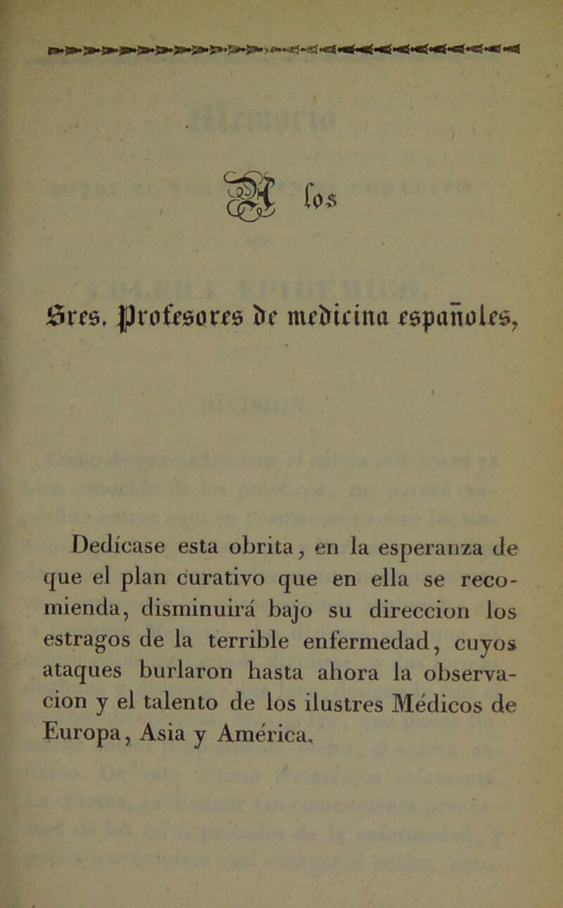 5t*fs. J)ro&0Qri0 í>f nicíúrimt íspañclíg, Dedícase esta obrita, en la esperanza de que el plan curativo que en ella se reco- mienda, disminuirá bajo su dirección los estragos de la terrible enfermedad, cuyos ataques burlaron hasta ahora la observa- ción y el talento de los ilustres Médicos de Europa, Asia y América,