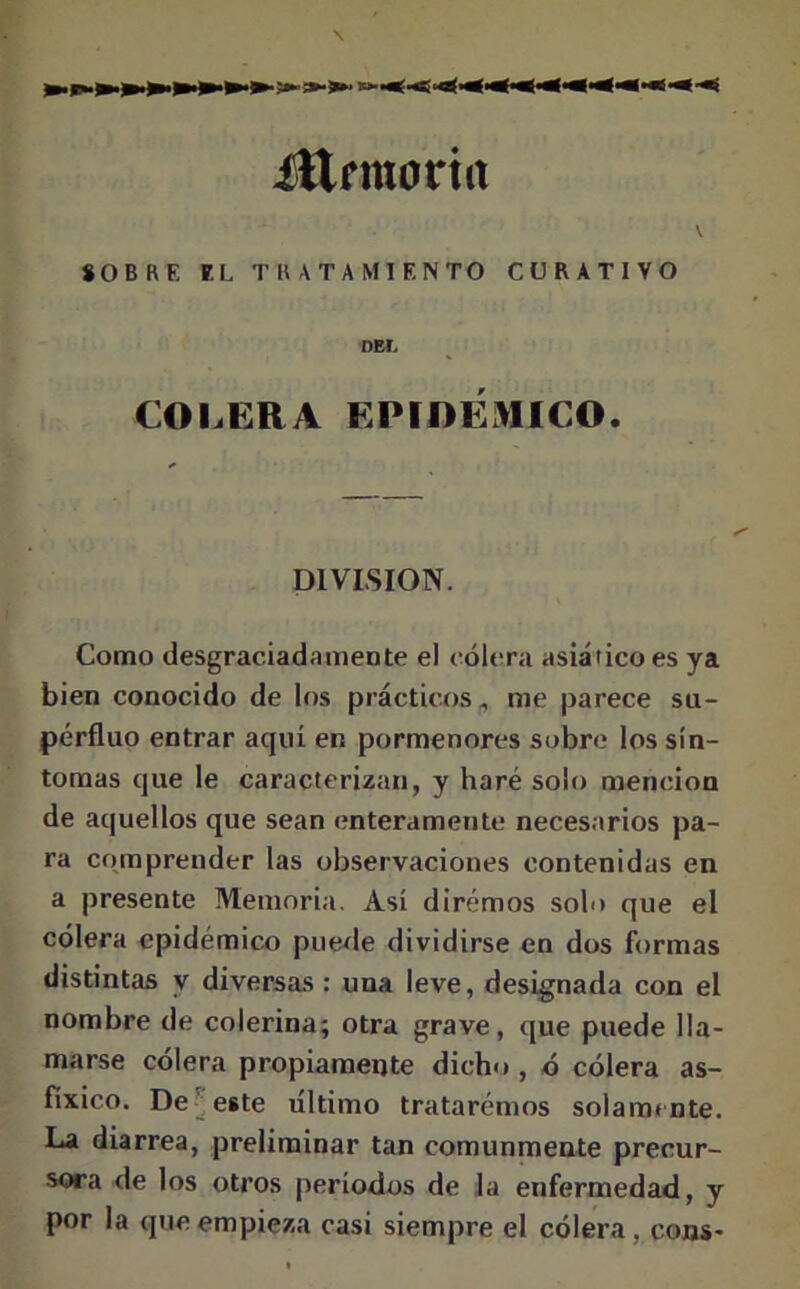 Ütrraoriit SOBRE EL TRATAMIENTO CURATIVO DEL COLERA EPIDÉMICO. DIVISION. Como desgraciadamente el cólera asiático es ya bien conocido de los prácticos, me parece su- pérfluo entrar aquí en pormenores sobre los sín- tomas que le caracterizan, y haré solo mención de aquellos que sean enteramente necesarios pa- ra comprender las observaciones contenidas en a presente Memoria. Así diremos solo que el cólera epidémico puede dividirse en dos formas distintas y diversas : una leve, designada con el nombre de colerina; otra grave, que puede lla- marse cólera propiamente dicho , ó cólera as- fíxico. De este último trataremos solamente. La diarrea, preliminar tan comunmente precur- sora de los otros períodos de la enfermedad, y por la que empieza casi siempre el cólera, coas-