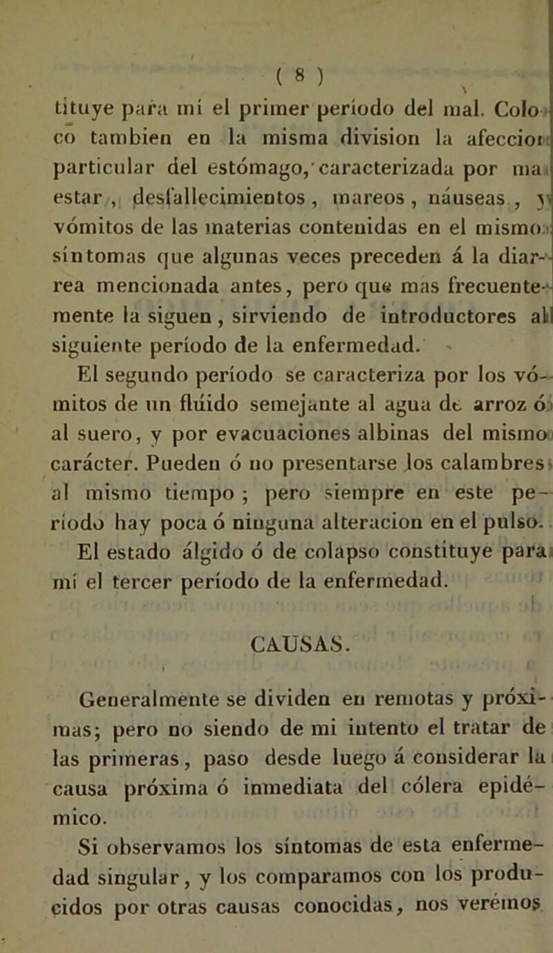 tituye para mí el primer período del mal. Colo co también en la misma división la afeccioi: particular del estómago,'caracterizada por ma< estar, desfallecimientos, mareos, náuseas, y vómitos de las materias contenidas en el mismo s síntomas que algunas veces preceden á la diar- rea mencionada antes, pero que mas frecuente-- mente la siguen , sirviendo de introductores all siguiente período de la enfermedad. El segundo período se caracteriza por los vó- mitos de un fluido semejante al agua dt arroz ó¿ al suero, y por evacuaciones albinas del mismo carácter. Pueden ó no presentarse Jos calambres - al mismo tiempo ; pero siempre en este pe- ríodo hay poca ó ninguna alteración en el pulso. El estado álgido ó de colapso constituye para mí el tercer período de la enfermedad. CAUSAS. Generalmente se dividen en remotas y próxi- mas; pero no siendo de mi intento el tratar de las primeras, paso desde luego á considerar la causa próxima ó inmediata del cólera epidé- mico. Si observamos los síntomas de esta enferme- dad singular, y los comparamos con los produ- cidos por otras causas conocidas, nos veréinos