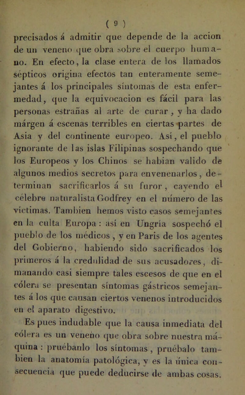 precisados á admitir que depende de la acción de un veneno que obra sobre el cuerpo huma- no. En efecto, la clase entera de los llamados sépticos origina efectos tan enteramente seme- jantes á los principales síntomas de esta enfer- medad, que la equivocación es fácil para las personas estradas al arte de curar , y ha dado margen á escenas terribles en ciertas partes de Asia y del continente europeo. Así, el pueblo ignorante de las islas Filipinas sospechando que los Europeos y los Chinos se habían valido de algunos medios secretos para envenenarlos, de- terminan sacrificarlos á su furor, cayendo el célebre naturalistaGodfrey en el número de las víctimas. También hemos visto casos semejantes en la culta Europa : así en CJngría sospechó el pueblo de los médicos , y en París de los agentes del Gobierno, habiendo sido sacrificados los primeros á la credulidad de sus acusadores, di- manando casi siempre tales escesos de que en el cólera se presentan síntomas gástricos semejan- tes á los que causan ciertos venenos introducidos en el aparato digestivo. Es pues indudable que la causa inmediata del eólera es un veneno que obra sobre nuestra má- quina : pruébanlo los síntomas , pruébalo tam- bién la anatomía patológica, y es la única con- secuencia que puede deducirse de ambas cosas.