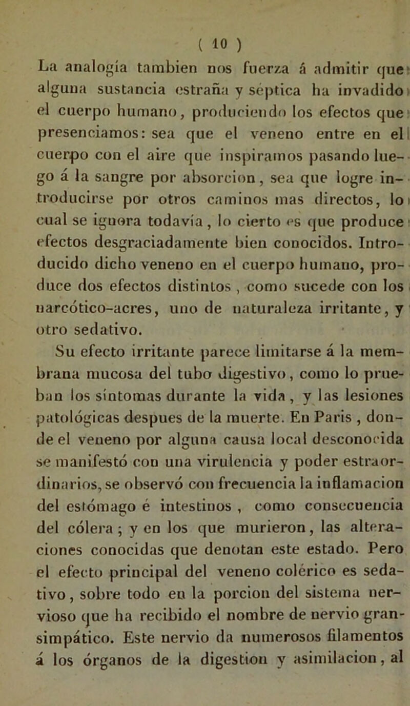 La analogía también nos fuerza á admitir que alguna sustancia estraña y séptica ha invadido el cuerpo humano, produciendo los efectos que presenciamos: sea que el veneno entre en ell cuerpo con el aire que inspiramos pasando lue- go á la sangre por absorción, sea que logre in- troducirse por otros caminos mas directos, lo cual se ignora todavía , lo cierto es que produce efectos desgraciadamente bien conocidos. Intro- ducido dicho veneno en el cuerpo humano, pro- duce dos efectos distinlos , como sucede con los narcótico-acres, uno de naturaleza irritante, y otro sedativo. Su efecto irritante parece limitarse á la mem- brana mucosa del tubo digestivo, como lo prue- ban los síntomas durante la vida, y las lesiones patológicas después de la muerte. En Paris , don- de el veneno por alguna causa local desconocida se manifestó con una virulencia y poder estraor- dinarios, se observó con frecuencia la inflamación del estómago é intestinos , como consecuencia del cólera ; y en los que murieron, las altera- ciones conocidas que denotan este estado. Pero el efecto principal del veneno colérico es seda- tivo , sobre todo en la porción del sistema ner- vioso que ha recibido el nombre de nervio gran- simpático. Este nervio da numerosos filamentos á los órganos de la digestión y asimilación, al