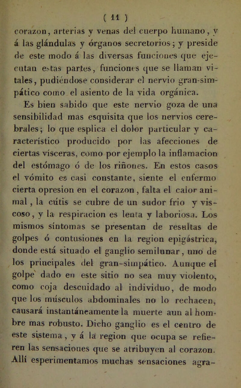 corazón, arterias y venas del cuerpo humano, y á las glándulas y órganos secretorios ; y preside de este modo á las diversas funciones que eje- cutan e>tas partes, funciones que se llaman vi- tales, pudiéndose considerar el nervio gran-sim- pático como el asiento de la vida orgánica. Es bien sabido que este nervio goza de una sensibilidad mas esquisita que los nervios cere- brales; lo que esplica el dolor particular y ca- racterístico producido por las afecciones de ciertas visceras, como por ejemplo la inflamación del estómago ó de los riñones. En estos casos el vómito es casi constante, siente el enfermo cierta opresión en el corazón , falta el calor ani- mal , la cutis se cubre de un sudor frió y vis- coso, y la respiración es lenta y laboriosa. Los mismos síntomas se presentan de resultas de golpes ó contusiones en la región epigástrica, donde está situado el ganglio semilunar, uno de los principales del gran-simpático. Aunque el golpe dado en este sitio no sea muv violento, como coja descuidado al individuo, de modo que los músculos abdominales no lo rechacen, causará instantáneamente la muerte aun al hom- bre mas robusto. Dicho ganglio es el centro de este sistema , y á la región que ocupa se refie- ren las sensaciones que se atribuyen al corazón. Allí esperimentamos muchas sensaciones agra-