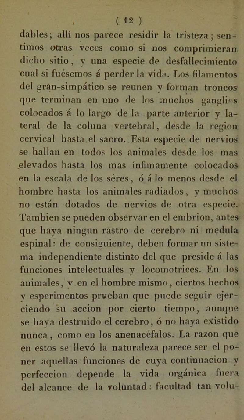 dables; allí nos parece residir la tristeza; sen- timos otras veces como si nos comprimieran dicho sitio, y una especie de desfallecimiento cual si fuésemos á perder la vida. Los (ilamentos del gran-simpático se reúnen y forman troncos que terminan en uno de los muchos ganglios colocados á lo largo de la parte anterior y la- teral de la coluna vertebral, desde la región cervical hasta,el sacro. Esta especie de nervios se hallan en todos los animales desde los mas elevados hasta los mas ínfimamente colocados en la escala de los séres, ó á lo menos desde el hombre hasta los animales radiados , y muchos no están dotados de nervios de otra especie. También se pueden observar en el embrión, antes que haya ningún rastro de cerebro ni medula espinal: de consiguiente, deben formar un siste- ma independiente distinto del que preside á las funciones intelectuales y locomotrices. En los animales, v en el hombre mismo, ciertos hechos y esperimentos prueban que puede seguir ejer- ciendo su acción por cierto tiempo, aunque se haya destruido el cerebro, ó no haya existido nunca, como en los anenacéfalos. La razón que en estos se llevó la naturaleza parece ser el po- ner aquellas funciones de cuya continuación v perfección depende la vida orgánica fuera del alcance de la voluntad: facultad tan volu-