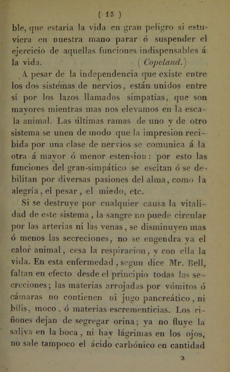 ble, que estaría la vida en gran peligro si estu- viera en nuestra mano parar ó suspender el ejercicio de aquellas funciones indispensables á la vida. ( Copeland.) A. pesar de la independencia que existe entre los dos sistemas de nervios, están unidos entre sí por los lazos llamados simpatías, que son mayores mientras mas nos elevamos en la esca- la animal. Las últimas ramas de uno y de otro sistema se unen de modo que la impresión reci- bida por una clase de nervios se comunica á la otra á mayor ó menor estension : por esto las funciones del gran-simpático se escitan ó se de- bilitan por diversas pasiones del alma, como la alegría, el pesar, el miedo, etc. Si se destruye por cualquier causa la vitali- dad de este sistema, la sangre no puede circular por las arterias ni las venas, se disminuyen mas ó menos las secreciones, no se engendra ya el calor animal, cesa la respiración, v con ella la vida. En esta enfermedad , según dice Mr. Bell, faltan en efecto desde el principio todas las se- creciones; las materias arrojadas por vómitos ó cámaras no contienen ni jugo pancreático , ni bilis, moco. ó materias escrementicias. Los ri- ñones dejan de segregar orina; ya no fluye la saliva en la boca, ni hay lágrimas en los ojos, no sale tampoco el ácido carbónico en cantidad i