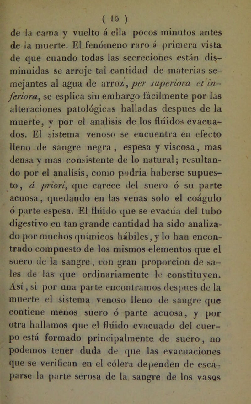 de la cama y vuelto á ella pocos minutos antes de la muerte. El fenómeno raro á primera vista de que cuando todas las secreciones están dis- minuidas se arroje tal cantidad de materias se- mejantes al agua de arroz, per supe rima ct in- feriora, se esplica sin embargo fácilmente por las alteraciones patológicas halladas después de la muerte, y por el análisis de los fluidos evacua- dos. El sistema venoso se eucuentra en efecto lleno de sangre negra, espesa y viscosa, mas densa y mas consistente de lo natural; resultan- do por el análisis, como podría haberse supues- to , á priori, que carece del suero ó su parte acuosa, quedando en las venas solo el coágulo ó parte espesa. El fluido que se evacúa del tubo digestivo en tan grande cantidad ha sido analiza- do por muchos químicos hábiles, y lo han encon- trado compuesto de los mismos elementos que el suero de la sangre, con gran proporción de sa- les de las que ordinariamente le constituyen. Asi, si por una parte encontramos después de la muerte el sistema venoso lleno de sangre que contiene menos suero ó parte acuosa, y por otra hallamos que el fluido evacuado del cuer- po está formado principalmente de suero, no podemos tener duda de que las evacuaciones que se verifican en el cólera dependen de esca- parse la parte serosa de la sangre de los vasos