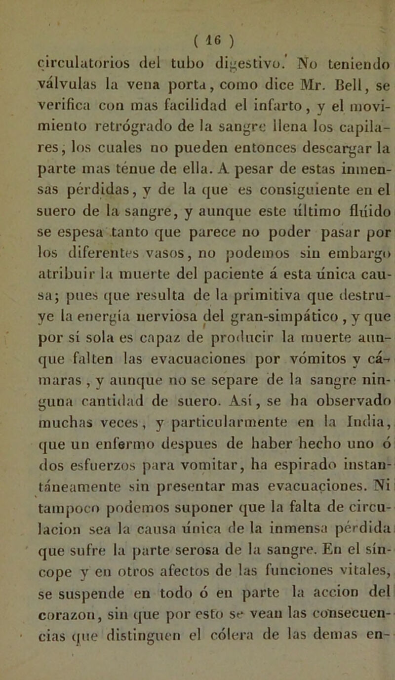 circulatorios del tubo digestivo.' No teniendo válvulas la vena porta, como dice Mr. Bell, se verifica con mas facilidad el infarto, y el movi- miento retrógrado de la sangre llena los capila- res, los cuales no pueden entonces descargar la parte mas tenue de ella. A pesar de estas inmen- sas pérdidas, y de la que es consiguiente en el suero de la sangre, y aunque este liltimo fluido se espesa tanto que parece no poder pasar por los diferentes vasos, no podemos sin embargo atribuir la muerte del paciente á esta única cau- sa; pues que resulta de la primitiva que destru- ye la energía nerviosa del gran-simpático , y que por sí sola es capaz de producir la muerte aun- que falten las evacuaciones por vómitos y cá-- niaras , y aunque no se separe de la sangre nin- guna cantidad de suero. Así, se ha observado muchas veces, y particularmente en la India, que un enfermo después de haber hecho uno ó dos esfuerzos para vomitar, ha espirado instan- táneamente sin presentar mas evacuaciones. Ni tampoco podemos suponer que la falta de circu- lación sea la causa única de la inmensa pérdida que sufre la parte serosa de la sangre. En el sín- cope y en otros afectos de las funciones vitales, se suspende en todo ó en parte la acción del corazón, sin que por esto se vean las consecuen- cias que distinguen el cólera de las demas en-