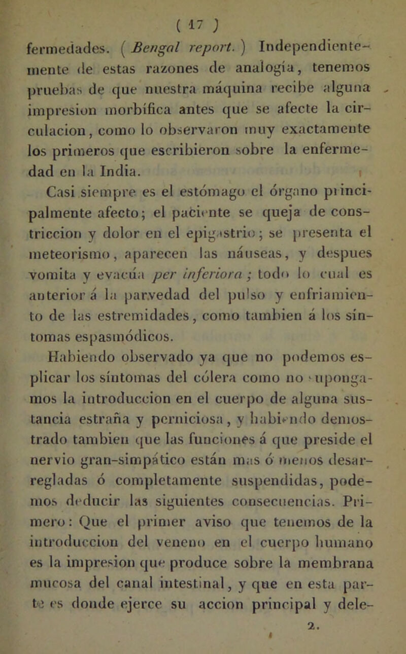 fermedades. ( Bengnl report. ) Independiente- mente de estas razones de analogía, tenemos pruebas de que nuestra máquina recibe alguna impresión morbífica antes que se afecte la cir- culación, como lo observaron muy exactamente los primeros que escribieron sobre la enferme- dad en la India. Casi siempre es el estómago el órgano princi- palmente afecto; el paciente se queja de cons- tricción y dolor en el epigastrio; se presenta el meteorismo, aparecen las náuseas, y después vomita y evacúa per inferiora ; todo lo cual es auterioríí la parvedad del pulso y enfriamien- to de las estremidades, como también á los sín- tomas espasmódicos. Habiendo observado ya que no podemos es- plicar los síntomas del cólera como no > uponga- mos la introducción en el cuerpo de alguna sus- tancia estraña y perniciosa, y habiendo demos- trado también que las funciones á que preside el nervio gran-simpático están mas ó menos desar- regladas ó completamente suspendidas, pode- mos deducir las siguientes consecuencias. Pri- mero: Que el primer aviso que tenemos de la introducción del veneno en el cuerpo humano es la impresión que produce sobre la membrana mucosa del canal intestinal, y que en esta par- til es donde ejerce su acción principal y dele- 2.