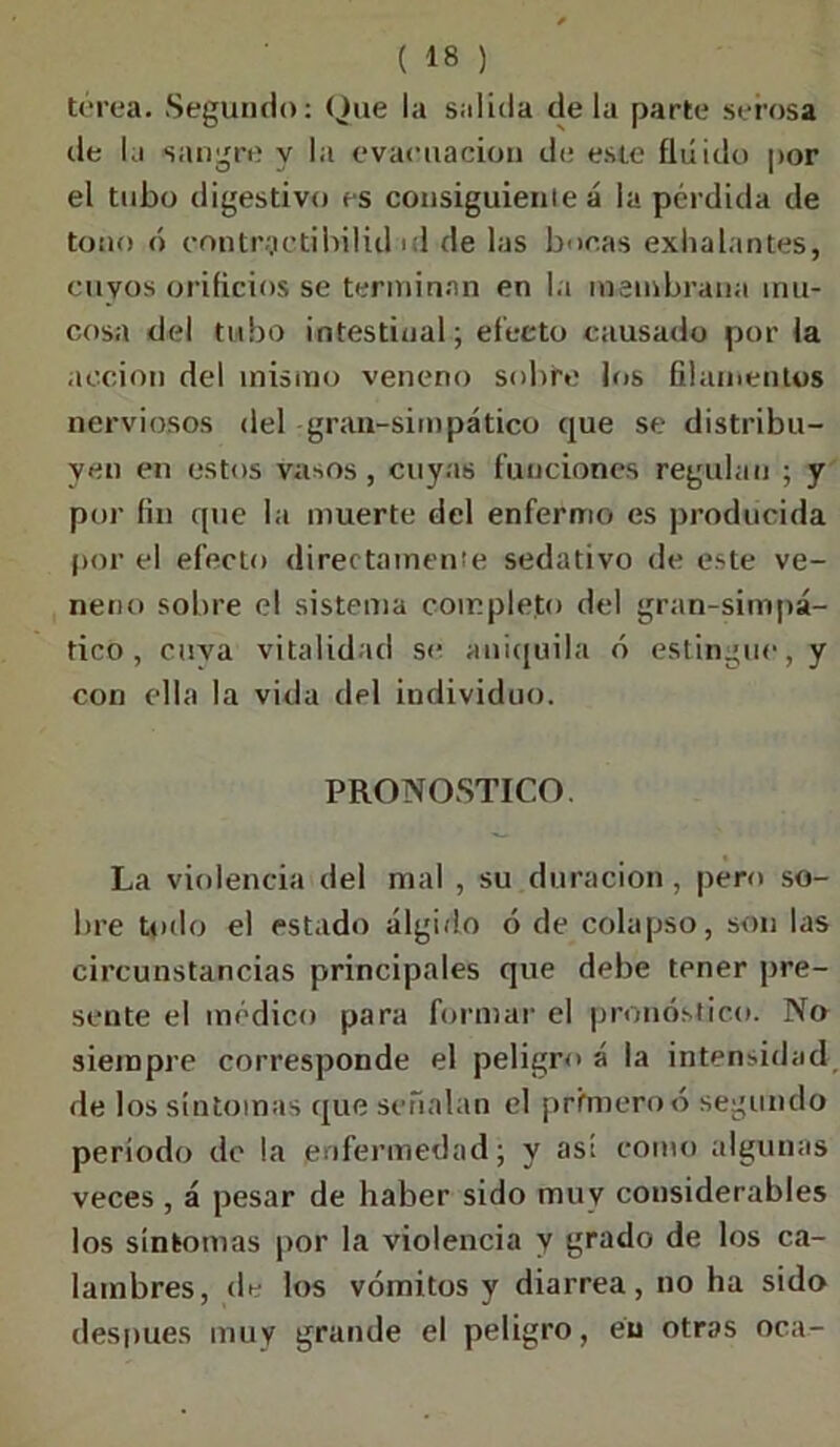 torca. Segundo: Que la salida déla parte serosa de la sangre y la evacuación de este fluido por el tubo digestivo es consiguiente á la pérdida de tono ó contrqetibilid ul de las bocas exhalantes, cuyos orificios se terminan en la membrana mu- cosa del tubo intestinal; efecto causado por la acción del mismo veneno subte los filamentos nerviosos del gran-simpático que se distribu- yen en estos vasos, cuyas funciones regulan ; y por fin que la muerte del enfermo es producida por el efecto directamente sedativo de este ve- neno sobre el sistema completo del gran-simpá- tico , cuya vitalidad se aniquila ó estingue, y con ella la vida del individuo. PRONOSTICO. La violencia del mal , su duración, pero so- bre Unió el estado álgido ó de colapso, son las circunstancias principales que debe tener pre- sente el médico para formar el pronóstico. No siempre corresponde el peligro á la intensidad de los síntomas que señalan el primero ó segundo período de la enfermedad; y así como algunas veces , á pesar de haber sido muy considerables los síntomas por la violencia y grado de los ca- lambres, de los vómitos y diarrea, no ha sido después muy grande el peligro, en otras oca-