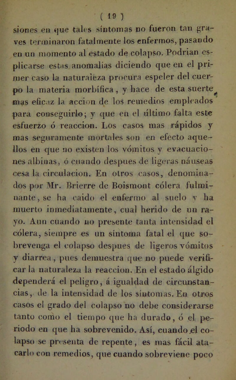 siones eu que tales síntomas no fueron tan gra- ves terminaron fatalmente los enfermos, pasando en un momento al estado de colapso. Podrian cs- plicarse estas anomalías diciendo que en el pri- mer caso la naturaleza procura espeler del cuer- po la materia morbífica, y hace de esta suerte^ mas eficaz la acción de los remedios empleados para conseguirlo; y que en el ultimo falta este esfuerzo ó reacción. Los casos mas rápidos y mas seguramente mortales son en efecto aque- llos en que no existen los vómitos y evacuacio- nes albinas, ó cuando después de ligeras náuseas cesa la circulación. En otros casos, denomina- dos por Mr. Brierre de Boismout cólera fulmi- nante, se ha caído el enfermo al suelo v ha muerto inmediatamente, cual herido de un ra- yo. Aun cuando no presente tanta intensidad el cólera, siempre es un síntoma fatal el que so- brevenga el colapso después de ligeros vómitos y diarrea, pues demuestra que no puede verifi- car la naturaleza la reacción. En el estado álgido dependerá el peligro, á igualdad de circunstan- cias, de la intensidad de los síntomas. Eu otros casos el grado del colapso no debe considerarse tanto como el tiempo que ha durado, ó el pe- ríodo en que ha sobrevenido. Así, cuando .el co- lapso se presenta de repente, es mas fácil ata- carlo con remedios, que cuando sobreviene poco