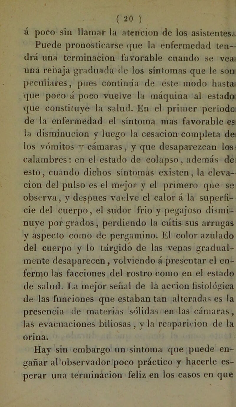 á poco sin llamar la atención de los asistentes. Puede pronosticarse <jue la enfermedad ten- drá una terminación favorable cuando se vea una rebaja graduada de los síntomas que le son peculiares, pues continúa de este modo hasta* que poco á poco vuelve la máquina al estado que constituye la salud. En el primer periodo de la enfermedad el síntoma mas favorable es la disminución y luego la cesación completa de los vómitos v cámaras, y que desaparezcan los- calambres: en el estado de colapso, además de esto, cuando dichos síntomas existen, la eleva- ción del pulso es el mejor y el primero que se observa, y después vuelve el calor á la superfi- cie del cuerpo, el sudor frió y pegajoso dismi- nuye por grados, perdiendo la cutis sus arrugas y aspecto como de pergamino. El color azulado del cuerpo y lo túrgido de las venas gradual- mente desaparecen, volviendo á presentar el en- fermo las facciones del rostro como en el estado de salud. La mejor señal de la acción fisiológica de las funciones que estaban tan alteradas es la presencia de materias sólidas en las cámaras, las evacuaciones biliosas, y la reaparición de la orina. Hay sin embargo un síntoma que puede en- gañar al observador poco práctico y hacerle es- perar una terminación feliz en los casos en que