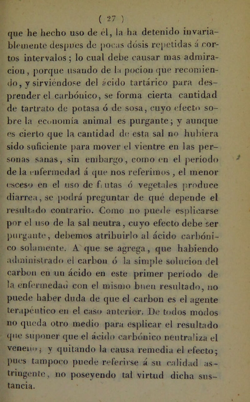 que he hecho uso de él, la ha detenido invaria- blemente después de pocas dosis repetidas á cor- tos intervalos; lo cual debe causar mas admira- ción, porque usando de la poción que recomien- do, y sirviéndose del ácido tartárico para des- prender el carbónico, se forma cierta cantidad de tartrato de potasa ó de sosa, cuyo efecto so- bre la economía animal es purgante; y aunque es cierto que la cantidad de esta sal no hubiera sido suficiente para mover el vientre en las per- sonas sanas, sin embargo, como en el período de la enfermedad á que nos referimos , el menor esceso en el uso de f.utas ó vegetales produce diarrea, se podrá preguntar de qué depende el resultado contrario. Como no puede espliearse por el uso de la sal neutra, cuyo efecto debe ser purgante, debemos atribuirlo al ácido carbóni- co solamente. A que se agrega, que habiendo administrado el carbón ó la simple solución del carbón en un ácido en este primer período de la enfermedad con el mismo buen resultado, no puede haber duda de que el carbón es el agente terapéutico en el caso anterior. De todos modos no queda otro medio para esplicar el resultado que suponer que el ácido carbónico neutraliza el venemij y quitando la causa remedia el efecto; pues tampoco puede referirse á su calidad as- tringente, no poseyendo tal virtud dicha sus- tancia.