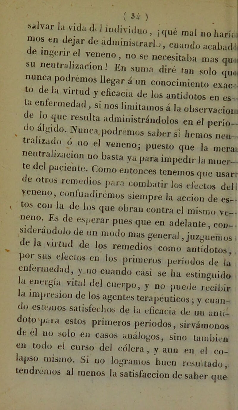 mol V ' '«tlmdu», ¡qué mal „oharía “ JeJ‘r de cuando acabad! ngerir el veneno, no se necesitaba mas qu, SU oeinr^on! En suma diré tan solo L nunca podremos llegar á un conocimiento exac o de la virtud y eficacia de los antídotos en es- e“fei medacJj Sl nos Cuntamos á la observación de lo que resulta administrándolos en el perío- . f Nunca ladremos saber si hemos neu- tralizado o no el veneno; puesto que la mera, eutrahzucion no basta ya para impedir la muer- te del paciente. Como entonces tenemos que usar- de otros remedios para combatir los efectos del i veneno, confundiremos siempre la acción de es- tos con la de los que obran contra el mismo ve- neno. Es de esperar pues que en adelante, con- siderándolo de un modo mas general, juzguemos tela viltud de los remedios como antídotos, poi sus electos en los primeros períodos de la enfermedad, y uo cuando casi se lia estinguido a energía vital del cuerpo, y no puede recibir la impresión de los agentes terapéuticos; y cuan- do estemos satisfechos de la eficacia de un anti- doto para estos primeros períodos, sirvámonos de el no solo en casos análogos, sino también en todo el curso del cólera, y aun en el co- lapso mismo. Si uo logramos buen resultado, tendremos al menos la satisfacción de saber qué