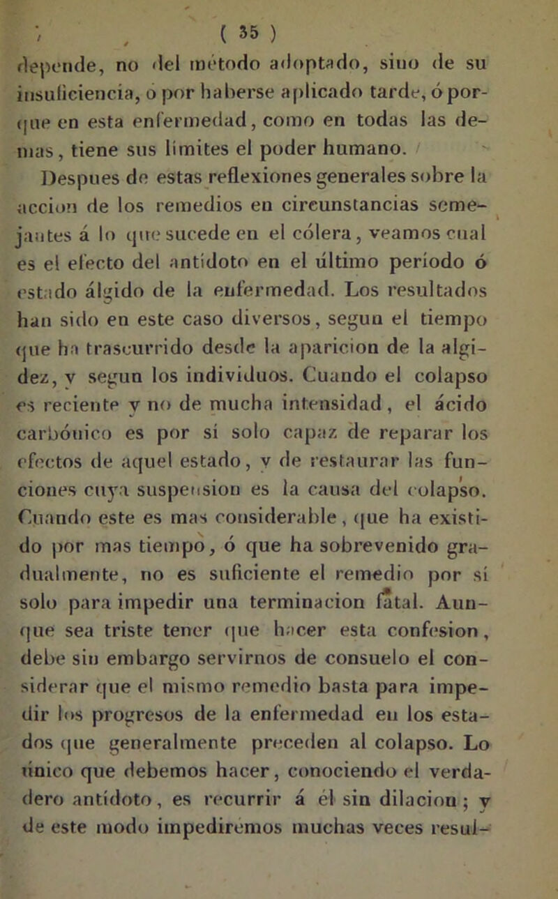 depende, no del método adoptado, sino de su insuficiencia, o por haberse aplicado tarde, ópor- (|iie en esta enfermedad, como en todas las de- mas, tiene sus límites el poder humano. Después de estas reflexiones generales sobre la acción de los remedios en circunstancias seme- jantes á lo que sucede en el cólera, veamos cual es el efecto del antídoto en el último periodo ó est ado álgido de la enfermedad. Los resultados han sido en este caso diversos, según el tiempo que ha trascurrido desde la aparición de la algi- dez, v según los individuos. Cuando el colapso es reciente v no de mucha intensidad , el ácido carbónico es por sí solo capaz de reparar los efectos de aquel estado, v de restaurar las fun- ciones cuya suspensión es la causa del colapso. Cuando este es mas considerable, que ha existi- do por mas tiempo, ó que ha sobrevenido gra- dualmente, no es suficiente el remedio por sí solo para impedir una terminación fatal. Aun- que sea triste tener que hacer esta confesión, debe sin embargo servirnos de consuelo el con- siderar que el mismo remedio basta para impe- dir los progresos de la enfermedad en los esta- dos (pie generalmente preceden al colapso. Lo único que debemos hacer, conociendo el verda- dero antídoto, es recurrir á él sin dilación ; y de este modo impediremos muchas veces resul-