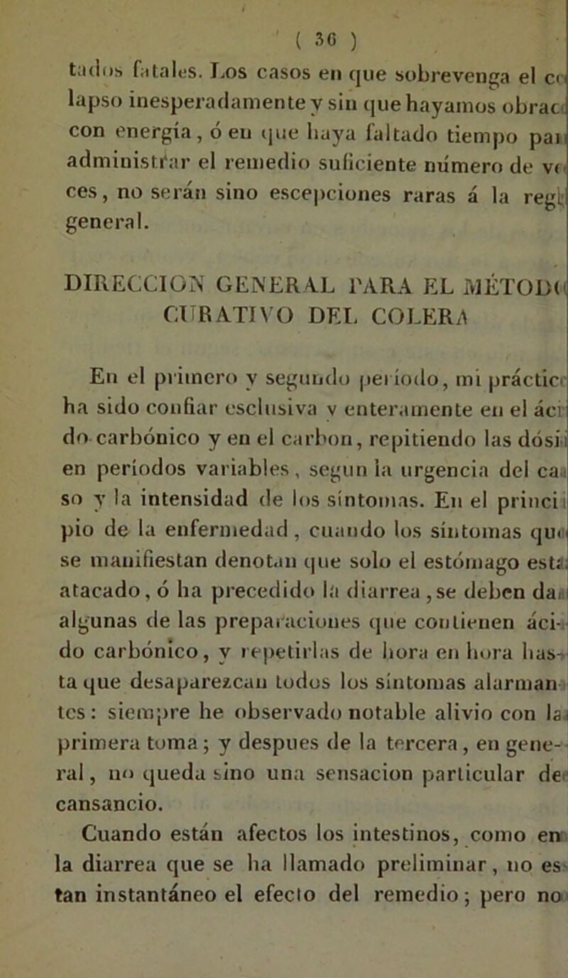 ' ( 30 ) tadns fútalos. Los casos en que sobrevenga el en lapso inesperadamente y sin que hayamos obrac con energía, ó en que baya faltado tiempo pai. administrar el remedio suficiente numero de v< ces, no serán sino escepciones raras á la regí; general. DIRECCION GENERAL l'ARA EL MÉTODO CURATIVO DEL COLERA En el primero y segundo período, mi prácticr ha sido confiar esclusiva v enteramente en el ácr do carbónico y en el carbón, repitiendo las dósü en períodos variables, según ¡a urgencia del caí so y la intensidad de los síntomas. En el princi pió de la enfermedad, cuando los síntomas qm se manifiestan denotan que solo el estómago estf. atacado, ó ha precedido la diarrea,se deben dai algunas de las preparaciones que contienen áci- do carbónico, y repetirlas de hora en hora has- ta que desaparezcan todos los síntomas alarman tes: siempre he observado notable alivio con lai primera toma; y después de la tercera, en gene- ral , no queda sino una sensación particular de cansancio. Cuando están afectos los intestinos, como en la diarrea que se ha llamado preliminar, no es tan instantáneo el efecto del remedio; pero no