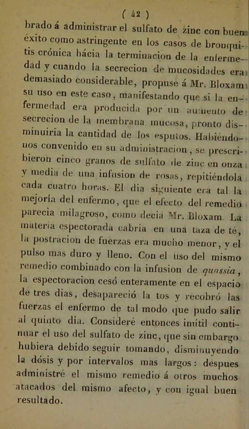 ( ¿2 ) bradoá administrar el sulfato de zinc con buen; exno como astringente en los casos de bronqui- tis crónica hácia la terminación de la enferme- dad y cuando la secreción de mucosidades eraa demasiado considerable, propuse á Mr. Bloxam i su uso en este caso, manifestando que si la en- fermedad era producida por un aumento de secreción de la membrana mucosa, pronto dis- minuiría la cantidad de los esputos. Habiéndo- nos convenido en su administración, se prescri- bieron cinco granos de sulfato de zinc en onza , V media de una infusión de rosas, repitiéndola eada cuatro horas. El dia siguiente era tal la mejoría del enfermo, que el efecto del remedio parecía milagroso, como decia Mr. Bloxam. La materia espectorada cabria en una laza de té, la postración de fuerzas era mucho menor, y el pulso mas duro y lleno. Con el uso del mismo remedio combinado con la infusión de qunssia , la espectoracion cesó enteramente en el espacio de tres dias, desapareció la tos y recobró las fuerzas el enfermo de tal modo que pudo salir al quinto dia. Consideré entonces inútil conti- nuar el uso del sulfato de zinc, que sin embargo hubiera debido seguir tomando, disminuyendo la dosis y por intervalos mas largos : después administré el mismo remedio á otros muchos atacados del mismo afecto, y con igual buen resultado.