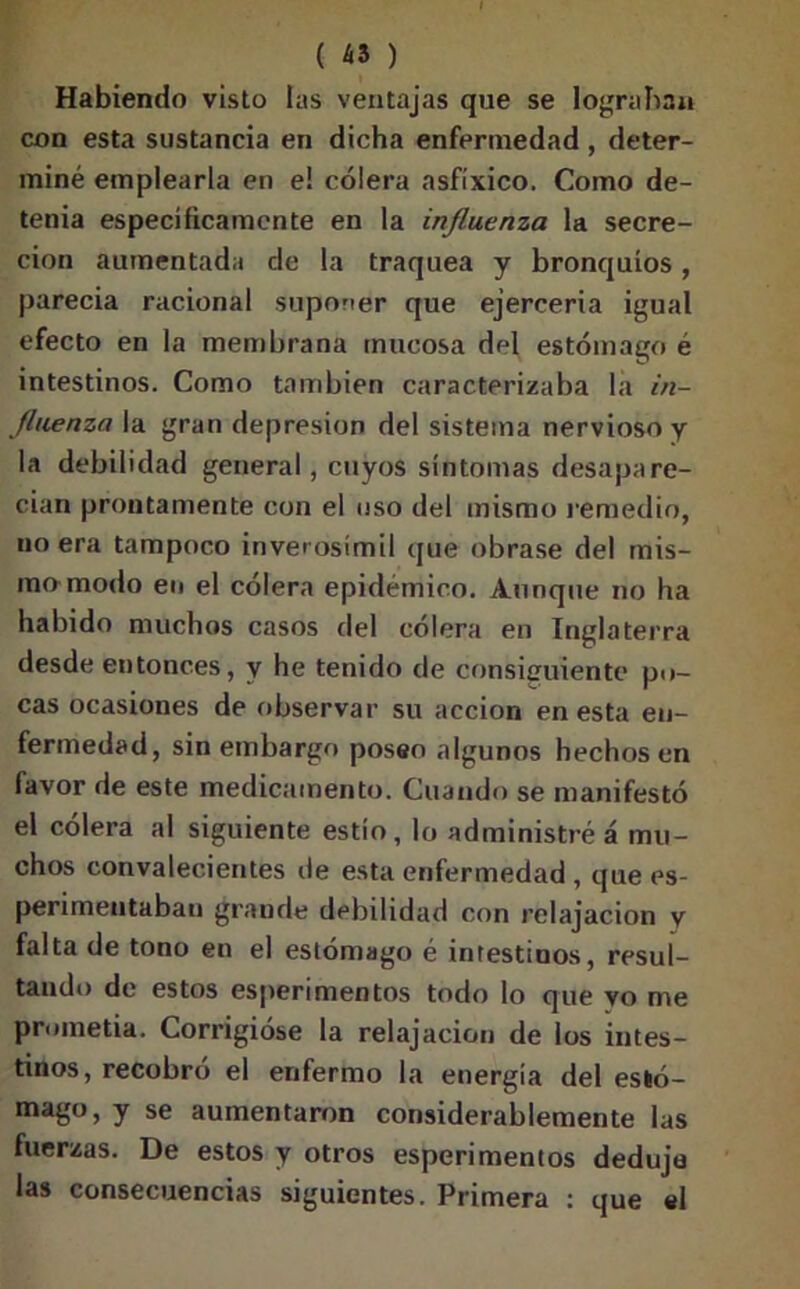 Habiendo visto las ventajas que se lograban con esta sustancia en dicha enfermedad , deter- miné emplearla en e! cólera asfíxico. Como de- tenia específicamente en la influenza la secre- ción aumentada de la traquea y bronquios , parecia racional suponer que ejerceria igual efecto en la membrana mucosa del estómago é intestinos. Como también caracterizaba la in- fluenza la gran depresión del sistema nervioso y la debilidad general, cuyos síntomas desapare- cían prontamente con el uso del mismo remedio, no era tampoco inverosímil que obrase del mis- mo modo en el cólera epidémico. Aunque no ha habido muchos casos del cólera en Inglaterra desde entonces, y he tenido de consiguiente po- cas ocasiones de observar su acción en esta en- fermedad, sin embargo poseo algunos hechos en lavor de este medicamento. Cuando se manifestó el cólera al siguiente estío, lo administré á mu- chos convalecientes de esta enfermedad , que es- perimentaban grande debilidad con relajación y falta de tono en el estómago é intestinos, resul- tando de estos esperimentos todo lo que yo me prometía. Corrigióse la relajación de los intes- tinos, recobró el enfermo la energía del esló- mago, y se aumentaron considerablemente las fuerzas. De estos y otros esperimentos deduje las consecuencias siguientes. Primera : que el