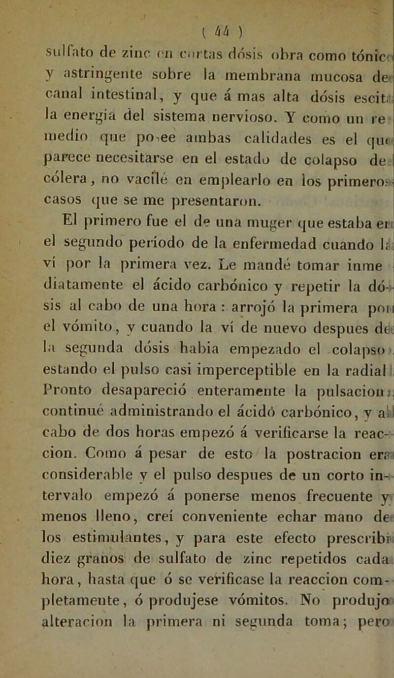 sulfato de zinc en cortas dosis obra como tónic y astringente sobre la membrana mucosa de canal intestinal, y que á mas alta dosis escit. la energía del sistema nervioso. Y como un re medio que po^ee ambas calidades es el qu< parece necesitarse en el estado de colapso de cólera, no vacilé en emplearlo en los primeros)' casos que se me presentaron. El primero fue el de una rnuger que estaba en el segundo período de la enfermedad cuando b vi por la primera vez. Le mandé tomar inme diata metate el ácido carbónico y repetir la do- sis al cabo de una hora ¡ arrojó la primera pon el vómito, y cuando la vi de nuevo después dei la segunda dosis había empezado el colapso estando el pulso casi imperceptible en la radial Pronto desapareció enteramente la pulsaciónj; continué administrando el acidó carbónico, v alil cabo de dos horas empezó á verificarse la reac- ción. Como á pesar de esto la postración erai considerable v el pulso después de un corto in-¡- tervalo empezó á ponerse menos frecuente y menos lleno, creí conveniente echar mano de los estimulantes, y para este efecto prescribí diez granos de sulfato de zinc repetidos cada hora, hasta que ó se verificase la reacción com- pletamente, ó produjese vómitos. No produjo alteración la primera ni segunda toma; pero