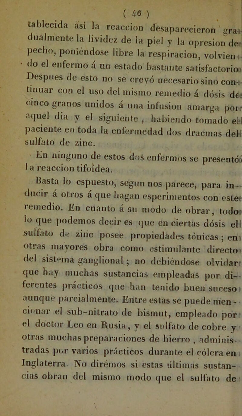 tableada así la reacción desaparecieron gra, dualmente la lividez de la piel y |a opresión de pecho, poniéndose libre la respiración, volviem • do el enfermo á un estado bastante satisfactorio> Despu.es de esto no se creyó necesario sino con-, tinuar con el uso del mismo remedio á dosis de cinco granos unidos á una infusión amarga por- aquel dia y el siguiente , habiendo tomado el-i paciente en toda la enfermedad dos dracmas del! sulfato de zinc. hn ninguno de estos dos enfermos se presentó > I a reacción tifoidea. Hasta lo espuesto, según nos parece, para in- ducir á otros á que hagan esperimentos con cstee remedio. En cuanto á su modo de obrar, todo, lo que podemos decir es que en ciertas dosis elI sulfato d.- zinc posee propiedades tónicas ; em otras mayores obra como estimulante directo del sistema ganglional; no debiéndose olvidar que hay muchas sustancias empleadas por di- ferentes prácticos que han tenido buen suceso aunque parcialmente. Entre estas se puede men - cb nai el sub-nitrato de bismut, empleado por el doctor Leo en Rusia, y el sulfato de cobre y otras muchas preparaciones de hierro , adminis- tradas por varios prácticos durante el cólera en Inglaterra No diremos si estas últimas sustan- cias obran del mismo modo que el sulfato de