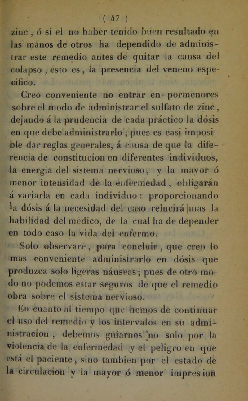 zinc , ó si el no h;iber tenido buen resultado en las manos de otros ha dependido de adminis- trar este remedio antes de quitar la causa del colapso , esto es , la presencia del veneno espe- «iíico. Creo conveniente no entrar en pormenores sobre el modo de administrar el sulfato de zinc, dejando á la prudencia de cada práctico la dosis en que debe administrarlo ; pues es casi imposi- ble dar reglas generales, á causa de que la dife- rencia de constitución en diferentes individuos, la energía del sistema nervioso, y lfl mayor ó menor intensidad de la enfermedad , obligarán á variarla en cada individuo : proporcionando ‘a dosis á la necesidad del caso relucirá ¡mas la habilidad del médico, de la cual ha de depender en todo caso la vida del enfermo. Solo observare, para concluir, que creo lo mas conveniente administrarlo en dosis que produzca solo ligeras náuseas; pues de otro mo- do no podemos estar seguros de que el remedio obra sobre el sistema nervioso. fio cuanto al tiempo que liemos de continuar el uso del remedio y los intervalos en su admi- nistración , debemos guiarnos rio solo por la violencia de la enfermedad y el peligro en que está el paciente, sino también por el estado de la circulación y la mayor ó menor impresioii