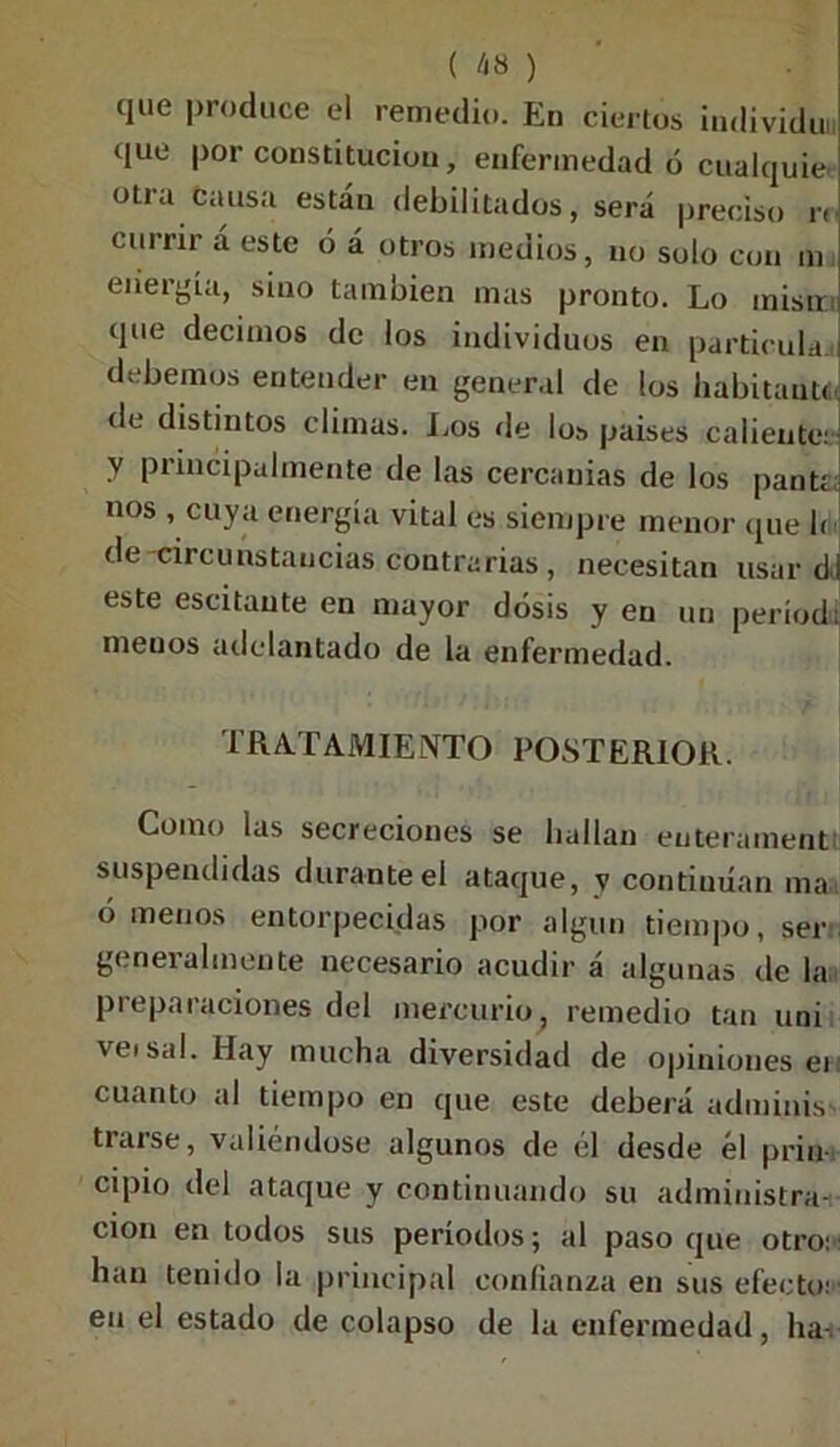 que produce el remedio. En ciertos individuo que por constitución, enfermedad ó cualquier otra causa están debilitados, será preciso r< currir á este ó á otros medios, no solo con m energía, sino también mas pronto. Lo inisir¡ que decimos de los individuos en partícula, i debemos entender en general de los habitante, de distintos climas. Los de los países caliente: y principalmente de las cercanías de los pan tí. nos , cuya energía vital es siempre menor que h de circunstancias contrarias, necesitan usar dj este escitaute en mayor dosis y en un períod: menos adelantado de la enfermedad. TRATAMIENTO POSTERIOR. Como las secreciones se hallan euterament suspendidas durante el ataque, v continúan ma . órnenos entorpecidas por algún tiempo, ser generalmente necesario acudir á algunas de la preparaciones del mercurio, remedio tan uni ve» sal. Hay mucha diversidad de opiniones ei cuanto al tiempo en que este deberá adminis trarse, valiéndose algunos de él desde él prin- cipio del ataque y continuando su administra-: cion en todos sus períodos; al paso que otro: han tenido la principal confianza en sus efecto: en el estado de colapso de la enfermedad, ha