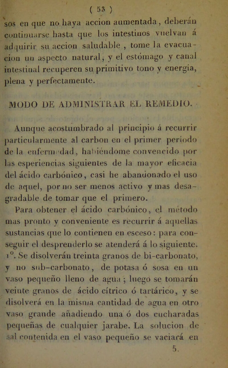 ( 55 ) sos en que no haya acción aumentada, deberán continuarse hasta que los intestinos vuelvan á adquirir su acción saludable , tome la evacua- ción un aspecto natural, y el estómago y canal intestinal recuperen su primitivo tono y energía, plena y perfectamente. MODO DE ADMINISTRAR hL REMEDIO. Aunque acostumbrado al principio á recurrir particularmente al carbón en el primer período déla enfermedad, habiéndome convencido por las esperiencias siguientes de la mayor eficacia del ácido carbónico, casi he abandonado el uso ríe aquel, por no ser menos activo y mas desa- gradable de tomar que el primero. Para obtener el ácido carbónico, ej método mas pronto y conveniente es recurrir á aquellas sustancias que lo contienen en esceso: para con- seguir el desprenderlo se atenderá á lo siguiente. i°. Se disolverán treinta granos de bi-carbonato, y no sub-carbonato, de potasa ó sosa en un vaso pequeño lleno de agua ; luego se tomarán veinte granos de ácido cítrico ó tartárico, y se disolverá en la misma cantidad de amia en otro vaso grande añadiendo una ó dos cucharadas pequeñas de cualquier jarabe. La solución de sal contenida en el vaso pequeño se vaciará en 5.