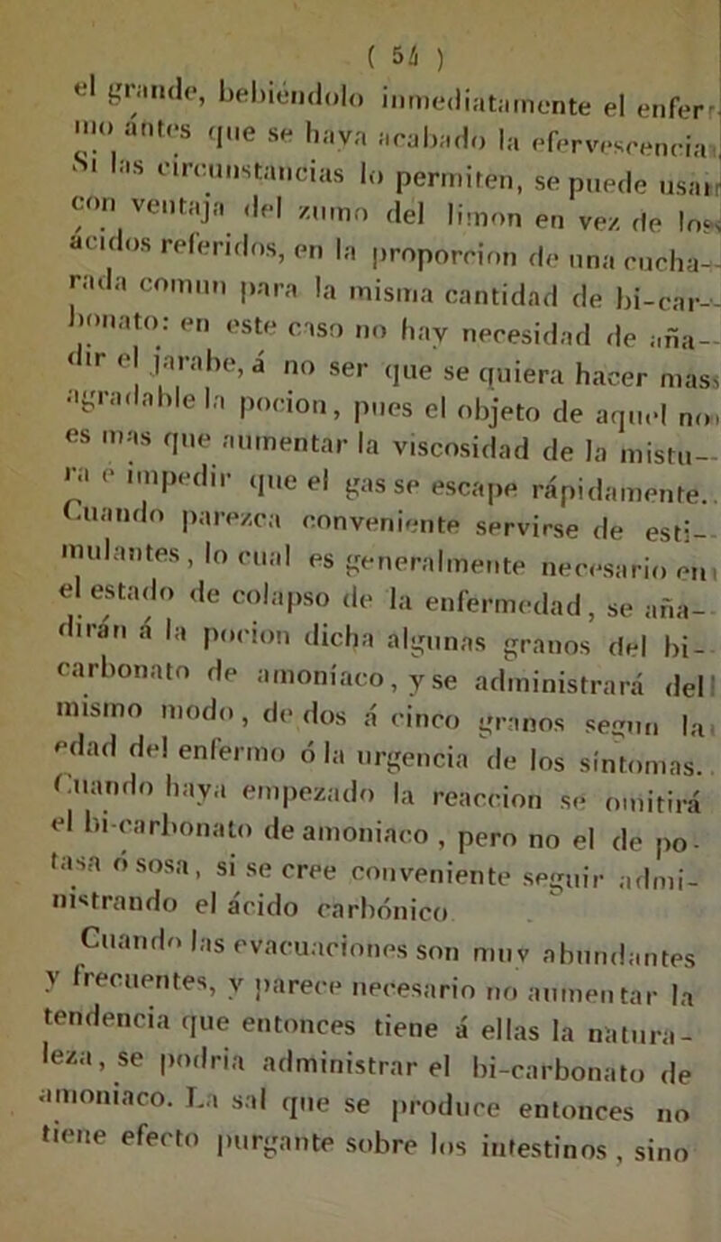 ( 5d *1 {?,r/ande’ debiéndolo inmediatamente el enferrj -1K» antes que se haya acabado la efervescencia, ‘ i as circunstancias lo permiten, se puede usar con ventajo del zumo del limón en vez de lo* ácidos referidos, en la proporción de una cucha- rada común para la misma cantidad de bi-car- bonato; en este caso no hay necesidad de aña- < i» c| jarabe, a no ser que se quiera hacer mass í,fc'ra< ah e,a Pocion> Pes el objeto de aquel no. es mas que aumentar la viscosidad de la mistu- ra e impedir que el gas se escape rápidamente, (-liando parezca conveniente servirse de esti- mulantes, lo cual es generalmente necesario eni el estado de colapso de la enfermedad, se aña- dirán á la poción dicha algunas granos del bi- carbonato de amoníaco, y se administrará dell misino modo, de dos á cinco granos según la» edad de! enfermo ó la urgencia de los síntomas. Cuando haya empezado la reacción se omitirá el bi carbonato de amoniaco , pero no el de po- tasa ososa, si se cree conveniente seguir admi- nistrando el ácido carbónico Cuando las evacuaciones son muy abundantes v frecuentes, v parece necesario no aumentar la tendencia que entonces tiene á ellas la natura- leza, se podría administrar el bi-carbonato de amoniaco. La sal que se produce entonces no tiene efecto purgante sobre los intestinos , sino