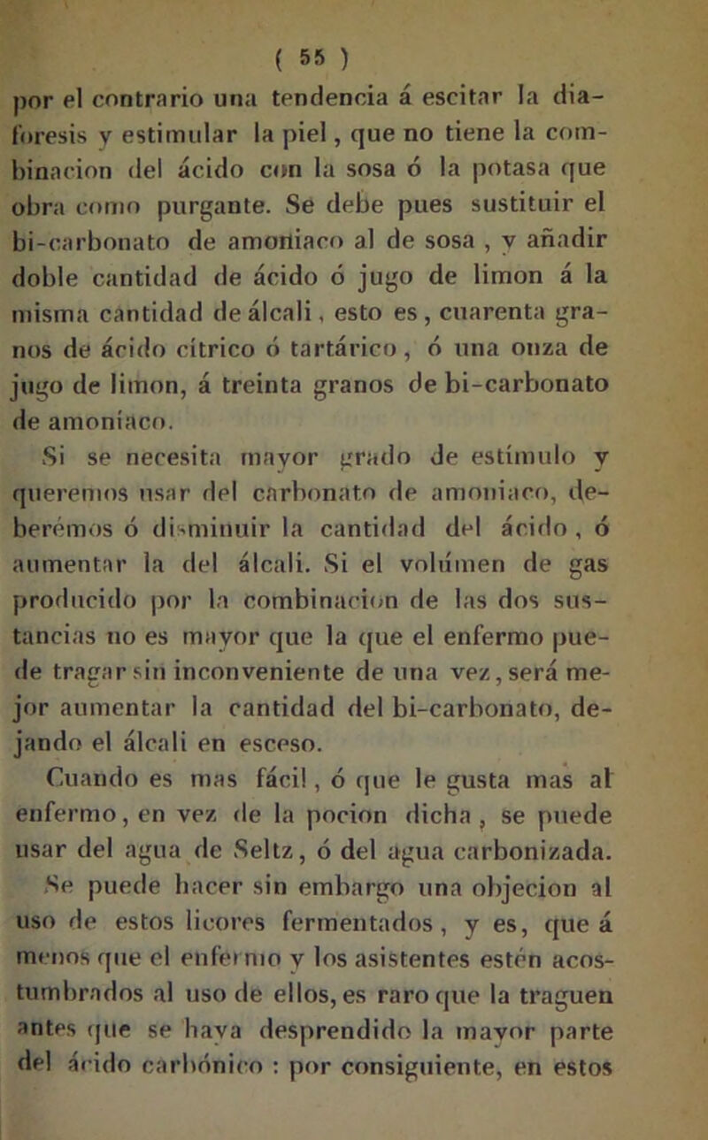 por el contrario una tendencia á escitar la dia- foresis y estimular la piel, que no tiene la com- binación dei ácido con la sosa ó la potasa que obra como purgante. Se debe pues sustituir el bi-carbonato de amoniaco al de sosa , y añadir doble cantidad de ácido ó jugo de limón á la misma cantidad de álcali, esto es, cuarenta gra- nos de ácido cítrico ó tartárico, ó una onza de jugo de limón, á treinta granos de bi-carbonato de amoníaco. Si se necesita mayor grado de estímulo y queremos usar del carbonato de amoniaco, de- beremos ó disminuir la cantidad del ácido, ó aumentar la del álcali. Si el volumen de gas producido por la combinación de las dos sus- tancias no es mayor que la que el enfermo pue- de tragar sin inconveniente de una vez, será me- jor aumentar la cantidad del bi-carbonato, de- jando el álcali en esceso. Cuando es mas fácil, ó que le gusta mas al enfermo, en vez de la pocion dicha , se puede usar del agua de Seltz, ó del agua carbonizada. Se puede hacer sin embargo una objeción al uso de estos licores fermentados, y es, que á menos que el enfermo y los asistentes estén acos- tumbrados al uso de ellos, es raro que la traguen antes que se baya desprendido la mayor parte del árido carbónico : por consiguiente, en estos