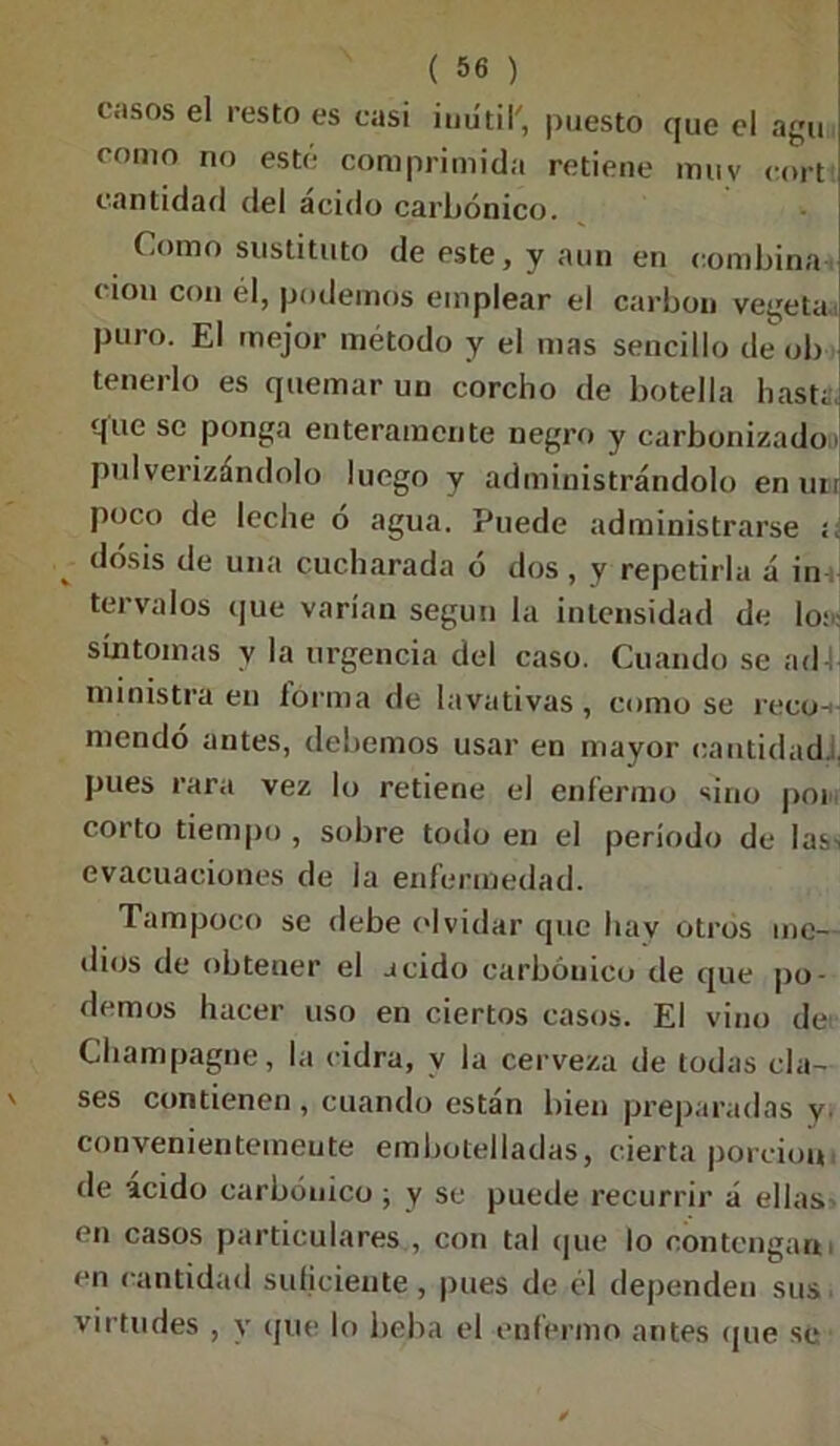casos el resto es casi inútil', puesto que el agu como no esté comprimida retiene muv cort cantidad del acido carbónico. Como sustituto de este, y aun en combina eion con él, podemos emplear el carbón vegeta puro. El mejor método y el mas sencillo de ob tenerlo es quemar un corcho de botella hasta, que se ponga enteramente negro y carbonizados pulverizándolo luego y administrándolo en un poco de leche ó agua. Puede administrarse í v dosis de una cucharada ó dos , y repetirla á in tervalos que varían según la intensidad de lo:: síntomas y la urgencia del caso. Cuando se ad-í ministra en forma de lavativas, como se reco-i mcndó antes, debemos usar en mayor cantidad. , pues rara vez lo retiene el enfermo sino poi corto tiempo , sobre todo en el período de las-, evacuaciones de la enfermedad. Tampoco se debe olvidar que hay otros me- dios de obtener el acido carbónico de que po- demos hacer uso en ciertos casos. El vino de Champagne, la cidra, v la cerveza de todas cla- ses contienen , cuando están bien preparadas y convenientemente embotelladas, cierta porción de ácido carbónico ; y se puede recurrir á ellas en casos particulares , con tal que lo contengan en cantidad suficiente, pues de el dependen sus virtudes , y que lo beba el enfermo antes que se