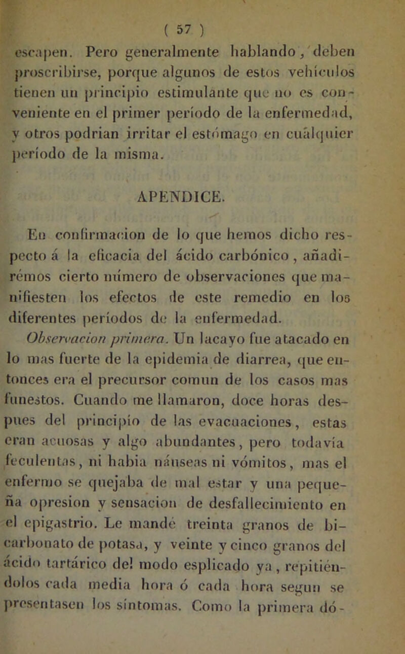 escapen. Pero generalmente hablando, deben proscribirse, porque algunos de estos vehículos tienen un principio estimulante que no es con- veniente en el primer período de la enfermedad, y otros podrían irritar el estómago en cualquier período de la misma. APENDICE. y En confirmación de lo que hemos dicho res- pecto á la eficacia del ácido carbónico , añadi- remos cierto número de observaciones que ma- nifiesten los efectos de este remedio en los diferentes períodos de la enfermedad. Observación primera. Un lacayo fue atacado en lo mas fuerte de la epidemia de diarrea, que en- tonces era el precursor común de los casos mas funestos. Cuando me llamaron, doce horas des- pués del principio de las evacuaciones, estas eran acuosas y algo abundantes, pero todavía feculentas, ni había náuseas ni vómitos, mas el enfermo se quejaba de mal estar y una peque- ña opresión y sensación de desfallecimiento en el epigastrio. Le mandé treinta granos de bi- carbonato de potasa, y veinte y cinco granos del ácido tartárico de! modo esplicado ya , repitién- dolos cada media hora ó cada hora según se presentasen los síntomas. Como la primera dó-