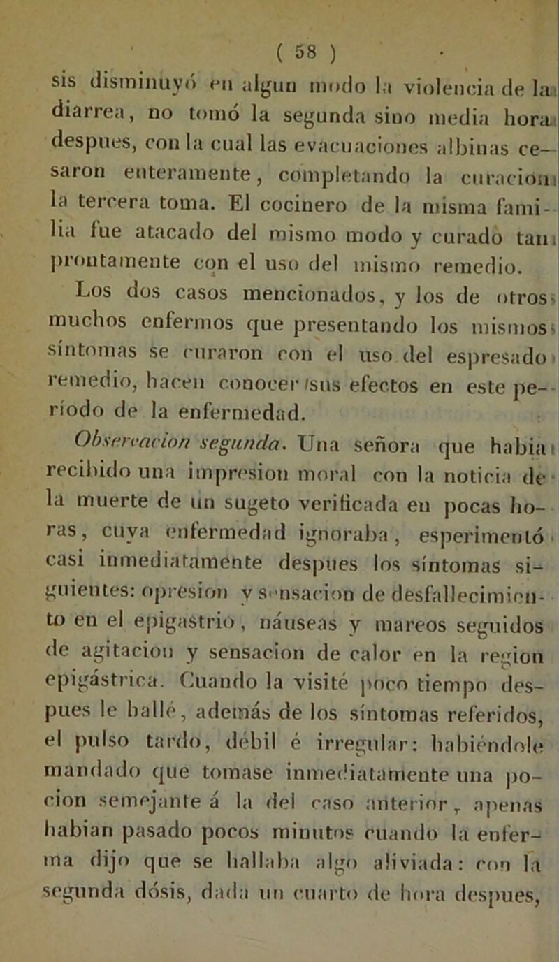 sis disminuyó en algún mudo la violencia de lai diarrea, no tomó la segunda sino media hora después, con la cual las evacuaciones albinas ce- saron enteramente, completando la curación) la tercera toma. El cocinero de la misma fami- lia fue atacado del mismo modo y curado tan. prontamente con el uso del mismo remedio. Los dos casos mencionados, y los de otros- muchos enfermos que presentando los mismos- síntomas se curaron con el uso del espresado remedio, hacen conocer (sus fefectos en este pe- ríodo de la enfermedad. Observación segunda. Una señora que había recibido una impresión moral con la noticia de la muerte de un sugeto verificada eu pocas ho- ras, cuya enfermedad ignoraba, esperimentó casi inmediatamente después los síntomas si- guientes: opresión y sensación de desfallecimien- to en el epigastrio, náuseas y mareos seguidos de agitación y sensación de calor en la reiriou . , r* epigástrica. Cuando la visité poco tiempo des- pués le halle, además de los síntomas referidos, el pulso tardo, débil é irregular: habiéndole mandado que tomase inmediatamente una po- ción semejante á la del caso anterior, apenas habían pasado pocos minutos cuando la enfer- ma dijo que se hallaba algo aliviada: con la segunda dosis, dada un cuarto de hora después,