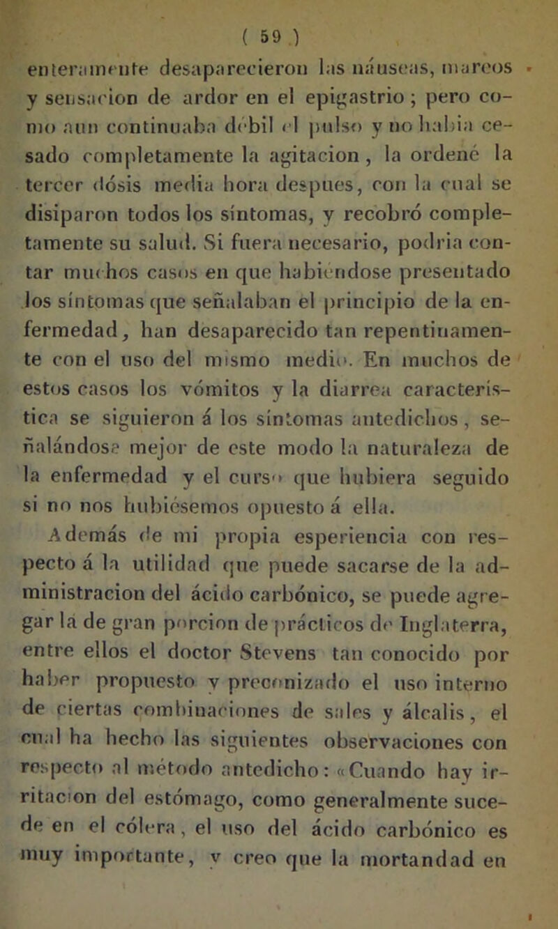 enteramente desaparecieron las náuseas, mareos y sensación de ardor en el epigastrio ; pero co- mo aun continuaba débil el pulso y no balda ce- sado completamente la agitación , la ordené la tercer dosis media hora después, con la cual se disiparon todos los síntomas, y recobró comple- tamente su salud. Si fuera necesario, podría con- tar muchos casos en que habiéndose presentado los síntomas que señalaban el principio de la en- fermedad, han desaparecido tan repentinamen- te con el uso del mismo medio. En muchos de estos casos los vómitos y la diarrea caracterís- tica se siguieron á los síntomas antedichos , se- ñalándose mejor de este modo la naturaleza de la enfermedad y el curso que hubiera seguido si no nos hubiésemos opuesto á ella. Además fie mi propia esperiencia con res- pecto á la utilidad que puede sacarse de la ad- ministración del ácitlo carbónico, se puede agre- gar la de gran porción de prácticos de Inglaterra, entre ellos el doctor Stevens tan conocido por haber propuesto y preconizado el uso interno de ciertas combinaciones de sales y álcalis, el cual ha hecho las siguientes observaciones con respecto al método antedicho: «Cuando hay ir- ritación del estómago, como generalmente suce- de en el colera, el uso del ácido carbónico es muy importante, y creo que la mortandad en