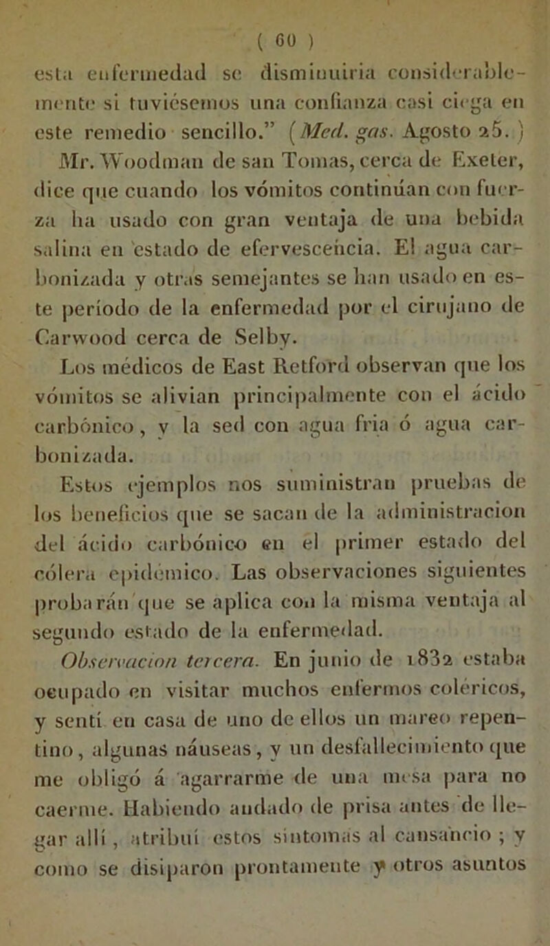 esta enfermedad se disminuiría considerable- mente si tuviésemos una confianza casi ciega en este remedio sencillo.” [Med. gas. Agosto 25. ) Mr. Woodman de san Tomas, cerca de Exelér, dice que cuando los vómitos continúan con fuer- za ha usado con gran ventaja de una bebida salina en estado de efervescencia. E! agua car- bonizada y otras semejantes se lian usado en es- te período de la enfermedad por el cirujano de Carwood cerca de Selby. Los médicos de East Retford observan que los vómitos se alivian principalmente con el ácido carbónico, v la sed con agua fría ó agua car- bonizada. Estos ejemplos nos suministran pruebas de los beneficios que se sacan de la administración del ácido carbónico en el primer estado del cólera epidémico. Las observaciones siguientes probarán que se aplica con la misma ventaja al segundo estado de la enfermedad. Observación tercera. En junio de i83a estaba ocupado en visitar muchos enfermos coléricos, y sentí en casa de uno de ellos un mareo repen- tino, algunas náuseas, y un desfallecimiento que me obligó á agarrarme de una mesa para no caerme. Habiendo andado de prisa antes de lle- gar allí, atribuí estos síntomas al cansancio ; y como se disiparon prontamente y otros asuntos