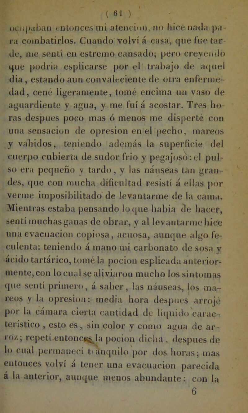 ocupaban . nLoncos mi atención, no hice natía pa- ra combatirlos. Cuando volví á casa, que fue tar de, me sentí en estrenuo causado; pero creyendo que podría esplicarse por el trabajo de aquel dia, estando aun convaleciente de otra enferme- dad, cené ligeramente, tomé encima un vaso de aguardiente y agua, y me fui á acostar. Tres ho- ras después poco mas ó menos me disperté con una sensación de opresión en el pecho, mareos y vahídos, teniendo además la superficie del cuerpo cubierta de sudor frió y pegajoso:el pul- so era pequeño v tardo, y las náuseas tan gran- des, que con mucha dificultad resistí á ellas por verme imposibilitado de levantarme de la cama. Mientras estaba pensando loque liabia de hacer, senti muchas ganas de obrar, y al levantarme hice una evacuación copiosa, acuosa, aunque algo fe- culenta: teniendo á mano mi carbonato de sosa y ácido tartárico, tomé la pocion esplicada anterior- mente, con lo cual se aliviaron mucho los síntomas que sentí primero, á saber, las náuseas, los ma- reos y la opresión: media hora después arrojé por la camara cierta cantidad do líquido carac- terístico , esto es, sin color v como agua de ar- roz; repetí entone*^ la pocion dicha, después de lo cual permanecí tranquilo por dos horas; mas entonces volví á tener una evacuación parecida á la anterior, aunque menos abundante: con la 6