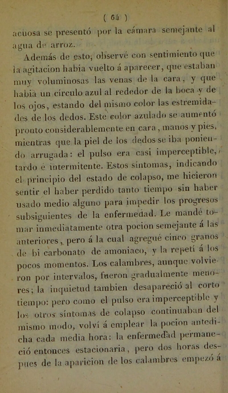 ( 66 ) acuosa se presentó por la cámara semejante al agua de arroz. Además de esto, observé con sentimiento que ia agitación había vuelto á aparecer, que estaban muy voluminosas las venas de la cara, y que habia un círculo azul al rededor de la boca v de los ojos, estando del mismo color las estremida- des de los dedos. Este color azulado se aumentó pronto considerablemente en cara, manos y pies, mientras que la piel de los dedos se iba ponien- do arrugada: el pulso era casi imperceptible,/ tardo e intermitente. Estos síntomas, indicando el principio del estado de colapso, me hicieron sentir el haber perdido tanto tiempo sin haber usado medio alguno para impedir los progresos subsiguientes de la enfermedad. Le mandé to- mar inmediatamente otra pocion semejante á las anteriores, pero á la cual agregué cinco granos de bi carbonato de amoniaco, y la repetí a los pocos momentos. Los calambres, aunque volvie ron por intervalos, fueron gradualmente meno- res; la inquietud también desapareció al corto tiempo: pero como el pulso era imperceptible y los otros síntomas de colapso continuaban del mismo modo, volví á emplear la pocion antedi- cha cada media hora: la enfermedad permane- ció entonces estacionaria, pero dos horas des- pués de la aparición de los calambres empezó a