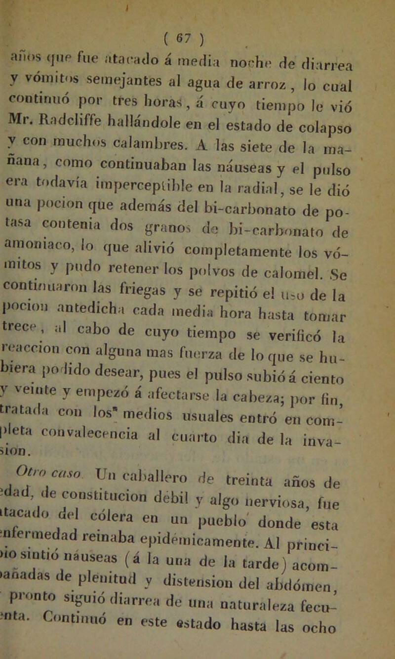 J ( 67 ) af.os «pie fue atacado á media noche de diarrea V vómitos semejantes al agua de arroz , lo cual continuó por tres horas, á cuyo tiempo le vio Mr. Radcliffe hallándole en el estado de colapso Z con rauchos calambres. A las siete de la ma- ñana, como continuaban las náuseas y el pulso era todavía imperceptible en la radial, se le dio una pocion que además del bi-carbonato de po- tasa contenia dos granos de bi-carbonato de amoniaco, lo que alivió completamente los vó- mitos y pudo retener los polvos de calóme!. Se continuaron las friegas y se repitió el uso de la pocmu antedicha cada media hora hasta tomar trece , al cabo de cuyo tiempo se verificó la reacción con alguna mas fuerza de loque se hu- biera podido desear, pues el pulso subió á ciento y veinte y empezó á afectarse la cabeza; por fin tratada con los* medios usuales entró en com- pleta convalecencia al cuarto din de la inva- sión. Otro caso Un caballero de treinta años de , de constitución débil y algo nerviosa, fue ttacado del cólera en un pueblo' donde esta nfermedad remaba epidémicamente. Al princi- HO sintió nauseas (á la una de la tarde] acom- •anadas de plenitud y distensión del abdomen pronto siguió diarrea de una naturaleza fecu- ?nta C°nt,nuó e «te estado hasta las ocho