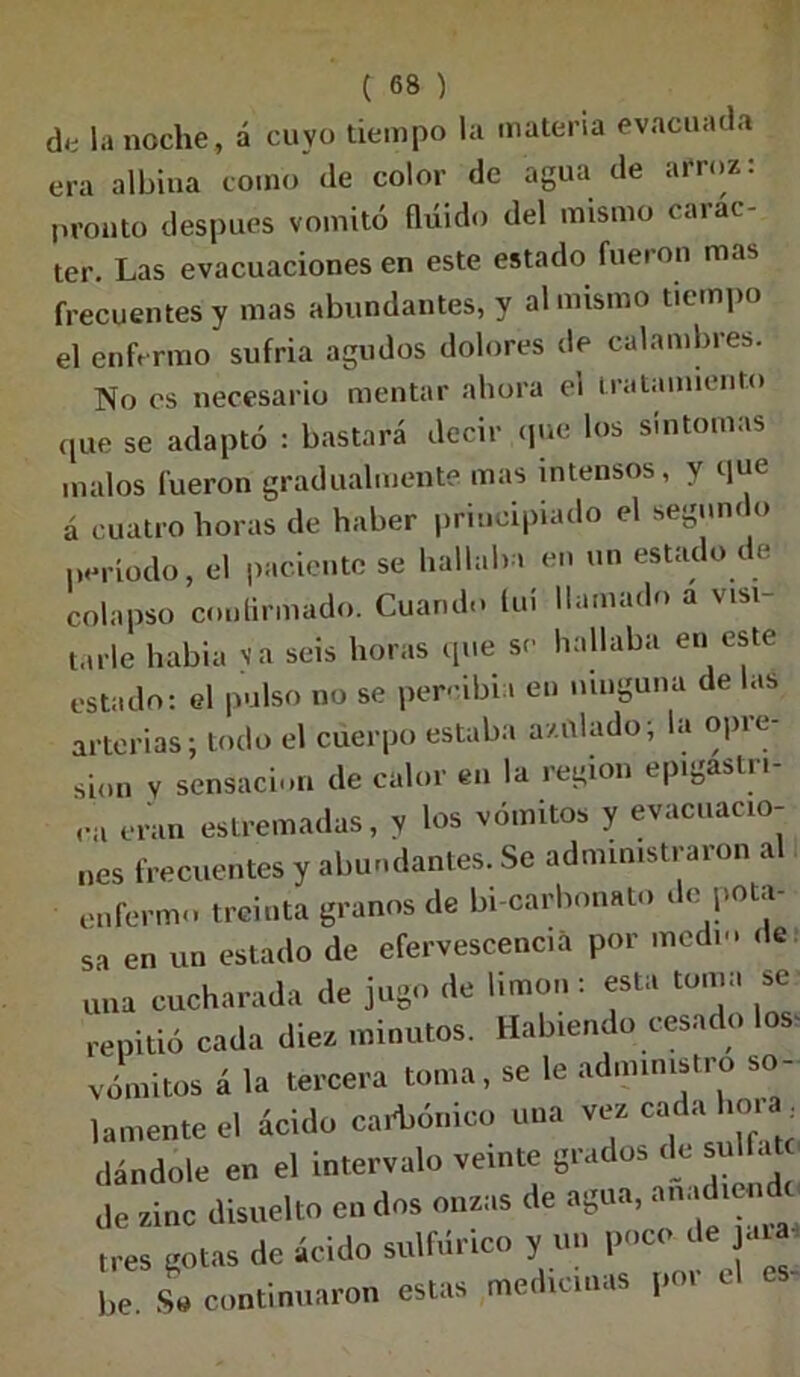 ck la noche, á cuyo tiempo la materia evacuada era albina como de color de agua de arroz: pronto después vomitó (luido del mismo carác- ter. Las evacuaciones en este estado fueron mas frecuentes y mas abundantes, y al mismo tiempo el enfermo sufria agudos dolores de calambres. No es necesario mentar ahora el tratamiento que se adaptó : bastará decir que los síntomas malos fueron gradualmente mas intensos, y que á cuatro horas de haber principiado el segundo período, el paciente se hallaba en un estado de colapso confirmado. Cuando luí llamado a visi tarle habia ya seis horas que se hallaba en este estado: el pulso no se per- ibia en ninguna de las arterias; todo el cuerpo estaba azulado; la opre- sión v sensación de calor en la región epigastn- ,a eran estrenadas, y los vómitos y evacuacio- nes frecuentes y abundantes. Se administraron al enfermo treinta granos de bi carbonato de pota- sa en un estado de efervescencia por medio de una cucharada de jugo de limón : esta toma se repitió cada diez minutos. Habiendo cesado Ios- vómitos á la tercera toma , se le administro so- lamente el ácido carbónico una vez cada mía dándole en el intervalo veinte grados de sulla de zinc disuelto en dos onzas de agua, anadum tres gotas de ácido sulfdrico y un poco de he So continuaron estas medicinas por el