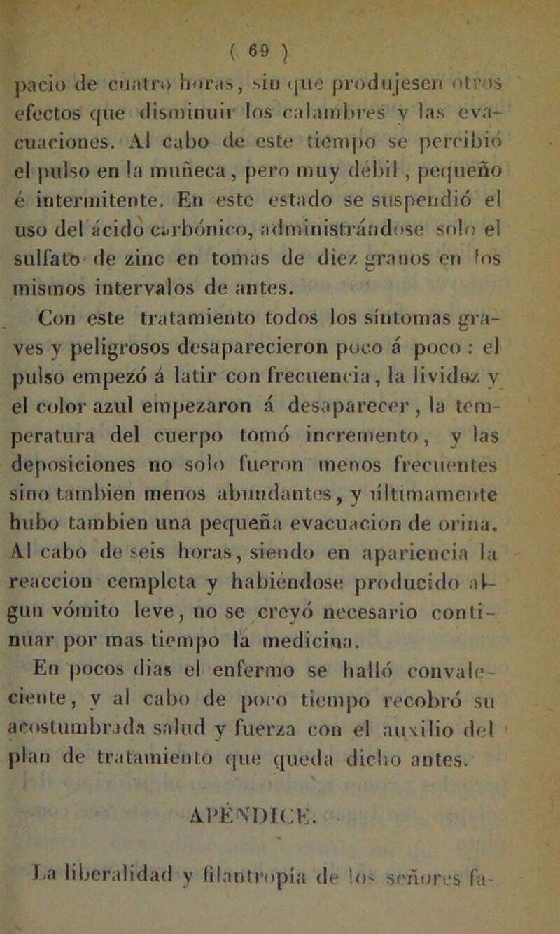pació de cuatro horas, sin que produjesen otros efectos que disminuir los calambres y las eva- cuaciones. Al cabo de este tiempo se percibió el pulso en la muñeca, pero muy débil , pequeño é intermitente. En este estado se suspendió el uso del ácido carbónico, administrándose solo el sulfato de zinc en tomas de diez granos en los mismos intervalos de antes. Con este tratamiento todos los síntomas gra- ves y peligrosos desaparecieron puco á poco : el pulso empezó á latir con frecuencia, la lividoz y el color azul empezaron á desaparecer, la tem- peratura del cuerpo tomó incremento, v las deposiciones no solo fueron menos frecuentes sino también menos abundantes, y últimamente hubo también una pequeña evacuación de orina. Al cabo do seis horas, siendo en apariencia la reacción cempleta y habiéndose producido aC gun vómito leve, no se creyó necesario conti- nuar por mas tiempo la medicina. En pocos dias el enfermo se halló convale- ciente, v al cabo de poco tiempo recobró su acostumbrada salud y fuerza con el auxilio del plan de tratamiento que queda dicho antes. • . ' APÉNDICE. 1.a liberalidad y filantropía de los señores fa-