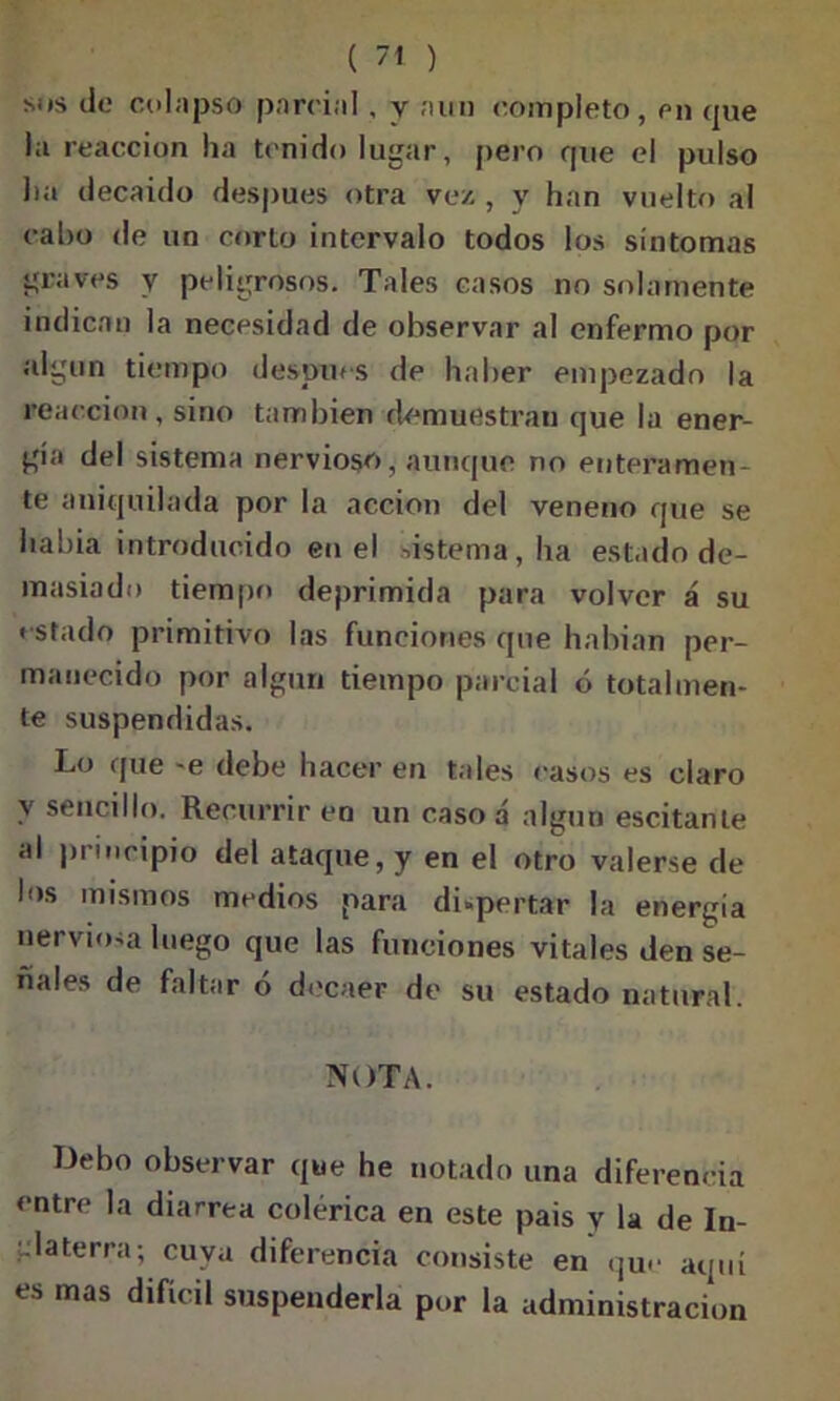 Mts de colapso parcial , y aun completo, en que in reacción ha tenido lugar, pero que el pulso lia decaído después otra vez , y han vuelto al cabo de un corto intervalo todos los síntomas graves y peligrosos. Tales casos no solamente indican la necesidad de observar al enfermo por algún tiempo después de haber empezado la reacción, sino también demuestran que la ener- gía del sistema nervioso, aunque no enteramen- te aniquilada por la acción del veneno que se habia introducido en el sistema, ha estado de- masiado tiempo deprimida para volver á su estado primitivo las funciones que habian per- manecido por algún tiempo parcial ó totalmen- te suspendidas. Lo que -e debe hacer en tales casos es claro y sencillo. Recurrir en un caso á algún escitanle al principio del ataque, y en el otro valerse de los mismos medios para dispertar la energía nerviosa luego que las funciones vitales den se- ñales de faltar ó decaer de su estado natural. NOTA. Debo observar que he notado una diferencia entre la diarrea colérica en este pais y la de In- glaterra; cuya diferencia consiste en que aquí es mas difícil suspenderla por la administración