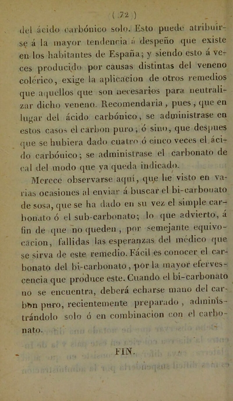 (.7* ) _ del ácido carbónico solo. Esto puede atribuir- se á la mayor tendencia ¡i despeño que existe en los habitantes de España; y siendo esto á ve- ces producido por causas distintas del veneno colérico, exige la aplicación de otros remedios que aquellos que son necesarios para neutrali- zar dicho veneno. Recomendarla , pues , (jue en lugar del ácido carbónico, se administrase en estos casos el carbón puro, ó sino, que después que se hubiera dado cuatro ó cinco veces el áci- do carbónico; se administrase el carbonato de cal del modo que va queda indicado. Merece observarse aquí, que he visto en va- lias ocasioues al enviar a buscar el bi-cai bouato de sosa, que se ha dado en su vez el simple car- bonato ó el sub-carbonato; lo (pie advierto, á (in de (pie no queden , por semejante equivo- cación, fallidas las esperanzas del medico (pie se sirva de este remedio. Fácil es conocer el car- bonato del bi-carbonato, por la mayor eferves- cencia que produce este. Cuando el bi-carbonato no se encuentra, deberá echarse mano del car- bón puro, recientemente preparado , adminis- trándolo solo ó en combinación con el carbo- nato. FIN.