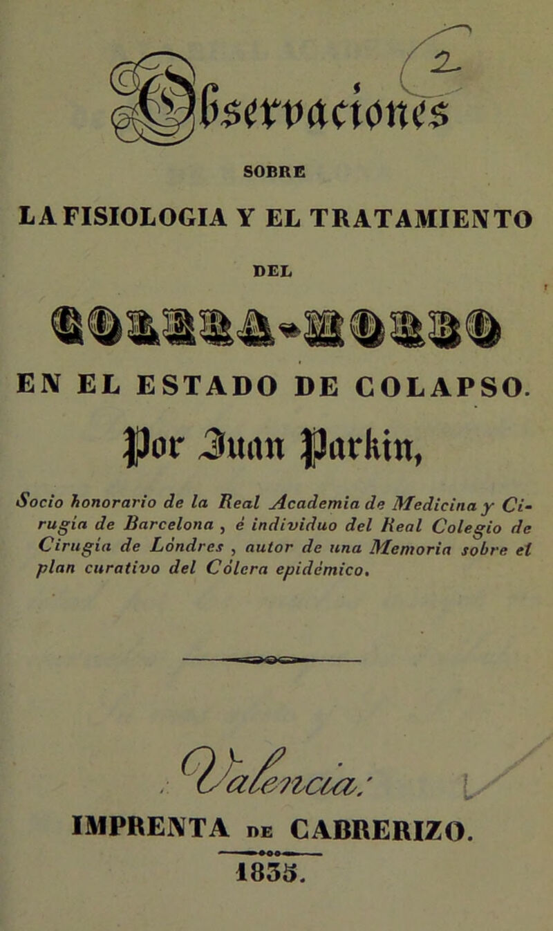 SOBBC LA FISIOLOGIA Y EL TRATAMIENTO DEL EN EL ESTADO DE COLAPSO. |Jor Jimn |)(irhin, Socio honorario de la Real Academia de Medicina y Ci- rugía de Barcelona , é individuo del Real Colegio de Cirugía de Londres , autor de una Memoria sobre el plan curativo del Cólera epidémico. laiai 'a¿e?tc¿ci: Ix' IMPRENTA DE CABRERIZO. 1835.