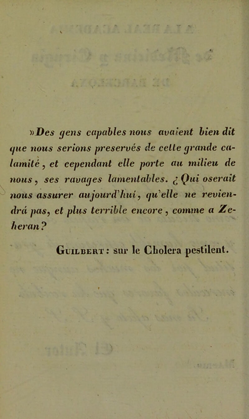 » Deí gens cctpables 7iotis avalent bien dit tjue nous serions preserves de celte grande ca- lamilé, et cependant elle poj'te an tnilieu de nous j ses ravages lamentables. ¿ Qui oserait nous assurer aujourd'hui, qu'elle ne revien- drá paSf et plus terrible eticore , comme a Ze- heran? Guildert: sm* Ic Cholera pest'ilent.