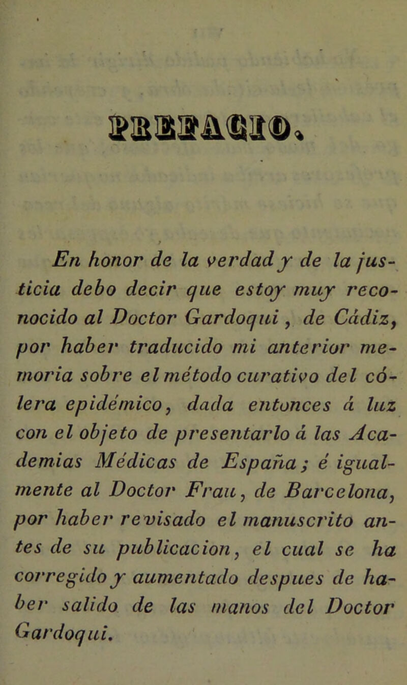 En honor de la verdad y de la jus- ticia debo decir que estoy muy reco- nocido al Doctor Gardoqui , de CddiZf por haber traducido mi anterior me- moria sobre el método curativo del có- lera epidémico f dada entonces á luz con el objeto de presentarlo á las Aca- demias Médicas de España; é igual- mente al Doctor Frau, de Barcelona^ por haber revisado el manuscrito an- tes de su publicación, el cual se ha corregido y aumentado después de ha- ber salido de las manos del Doctor Gardoqui,