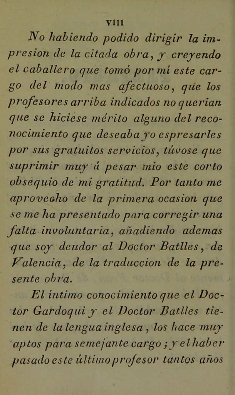 VIH JVo habiendo podido dirigir la im~ presión de la citada obra y y creyendo el caballero que tomó por mí este car- go del modo mas afectuoso y qiie los profesores arriba indicados no querían que se hiciese mérito alguno del reco- nocimiento que deseaba yo espresarles por sus gratuitos serviciosy túvose que suprimir muy á pesar' mió este corto obsequio de mi gratitud. Por tanto me aprovecho de la primera ocasión que se me ha presentado para corregir una falta involuntaria y añadiendo ademas que soy deudor al Doctor Batlles y de falencia y de la traducción de la pre- sente obi'a. > El íntimo conocimiento que el Doc- tor Gardoqui y el Doctor Batlles tie- nen de la lengua inglesa , los hace muy aptos para semejante cargo ;y elhaber pasado este últimoprojesor tantos años