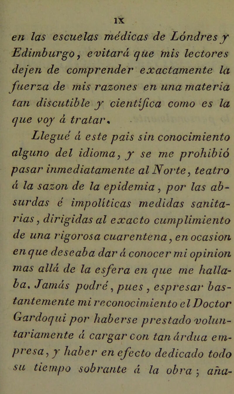 en las escuelas médicas de Londres y Edimburgo y evitará que mis lectores dejen de comprender exactamente la fuerza de mis razones en una materia tan discutible y científica como es la que voy á tratar* Llegué á este pais sin conocimiento alguno del idioma, y se me prohibió pasar inmediatamente al Norte, teatro d la sazón de la epidemia, por las ab- surdas é impolíticas medidas sanita- rias, dirigidas al exacto cumplimiento de una 7‘igorosa cuarentena, en ocasión en que deseaba dar á conocer mi opinión mas allá de la esfera en que me halla- ba, Jamás podré, pues , espresar bas- tantemente mi reconocimiento el Doctor Gardoqui por haberse prestado volun- tariamente á cargar con tanárdua em~ presa, y haber en efecto dedicado todo su tiempo sobrante á la obra 5 aña-