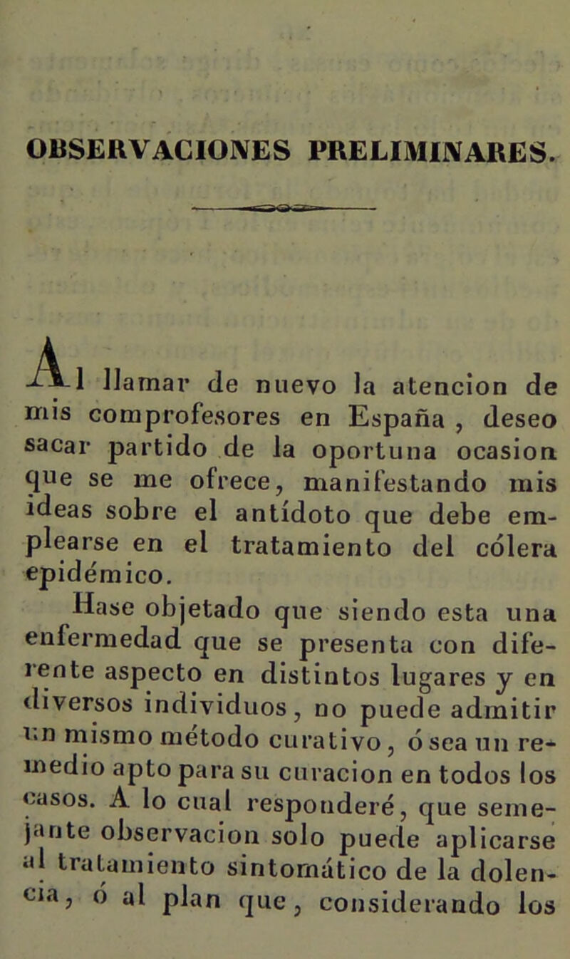 OBSERVACIONES PRELIMINARES. -A-1 llamar de nuevo la atención de nriis comprofesores en España , deseo sacar partido de la oportuna ocasión, que se me ofrece, manifestando mis ideas sobre el antídoto que debe em- plearse en el tratamiento del cólera epidémico, Hase objetado que siendo esta una enfermedad que se presenta con dife- rente aspecto en distintos lugares y en diversos individuos, no puede admitir i<n mismo método curativo, ó sea un re- medio apto para su curación en todos los casos. A lo cual responderé, que seme- jante observación solo puede aplicarse id tratamiento sintomático de la dolen- cia, ó al plan que, considerando los