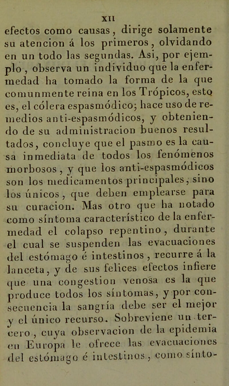 efectos como causas, dirige solamente su atención á los primeros, olvidando en un todo las segundas. Asi, por ejem- plo , observa un individuo que la enfer- medad ha tomado la forma de la que comunmente reina en los Trópicos, esto es, el cólera espasmódicoj hace uso de re- medios anti-espasmódicos, y obtenien- do de su administración buenos resul- tados, concluye que el pasmo es la cau- sa inmediata de todos los lenómenos morbosos , y que los auti-espasraodicos son los medicamentos principales, sino los únicos , que deben emplearse para su curación. Mas otro que ha notado como síntoma característico de la enfer- medad el colapso repentino, durante el cual se suspenden las evacuaciones del estómago é intestinos , recurre á la lanceta, y de sus felices efectos infiere que una congestión venosa es la que produce todos los síntomas, y por con- secuencia la sangría debe ser el mejor y el único recurso. Sobreviene un ter- cero , cuya observación de la epidemia cu Europa le ofrece las evacuaciones del estómago é iuLesLinos , como sínlo-