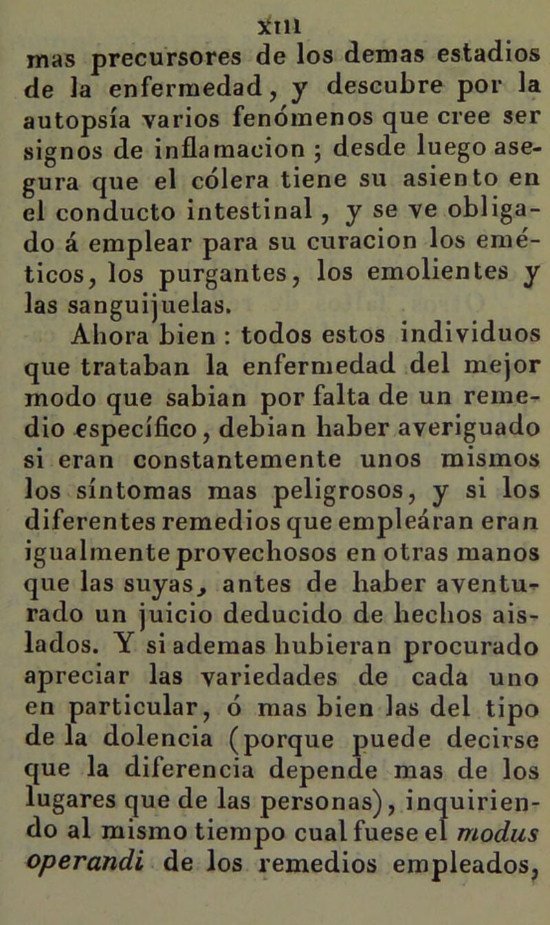 5ÍI11 mas precursores de los demas estadios de la enfermedad, y descubre por la autopsia varios fenómenos que cree ser signos de inflamación ; desde luego ase- gura que el cólera tiene su asiento en el conducto intestinal, y se ve obliga- do á emplear para su curación los emé- ticos, los purgantes, los emolientes y las sanguijuelas. Ahora bien : todos estos individuos que trataban la enfermedad del mejor modo que sabian por falta de un reme- dio específico, debian haber averiguado si eran constantemente unos mismos los síntomas mas peligrosos, y si los diferentes remedios que empiedran eran igualmente provechosos en otras manos que las suyas^ antes de haber aventu-r rado un juicio deducido de hechos ais- lados. Y si ademas hubieran procurado apreciar las variedades de cada uno en particular, ó mas bien las del tipo de la dolencia (porque puede decirse que la diferencia depende mas de los lugares que de las personas), inquirien- do al mismo tiempo cual fuese el modas operandi de los remedios empleados,