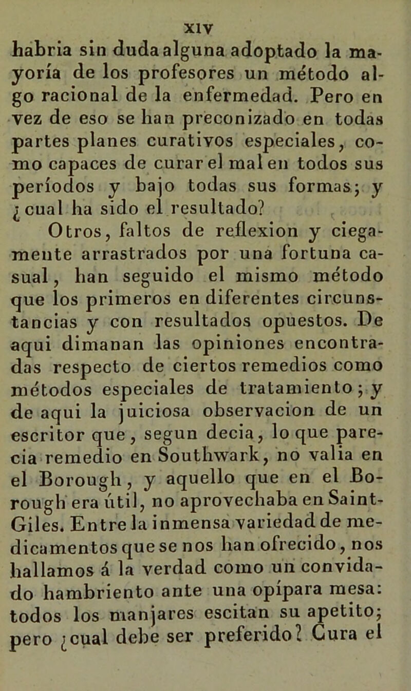 habría sin duda alguna adoptado la ma- yoría de los profesores un método al- go racional de la enfermedad. Pero en vez de eso se han preconizado en todas partes planes curativos especiales, co- mo capaces de curare! mal en todos sus períodos y bajo todas sus formasj y ¿cual ha sido el resultado? Otros, faltos de reflexión y ciega- mente arrastrados por una fortuna ca- sual , han seguido el mismo método que los primeros en diferentes circuns- tancias y con resultados opuestos. De aqui dimanan las opiniones encontra- das respecto de ciertos remedios como métodos especiales de tratamiento; y de aqui la juiciosa observación de un escritor que, según decia, loque pare- cía remedio en Southwark, no valia en el Borough, y aquello que en el Bo- rough era útil, no aprovechaba en Saint- Giles. Entre la inmensa variedad de me- dicamentos que se nos han ofrecido, nos hallamos á la verdad como un convida- do hambriento ante una opípara mesa: todos los manjares escitan su apetito; pero ¿cual debe ser preferido? Gura el